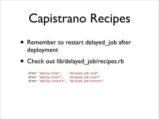 Capistrano Recipes
• Remember to restart delayed_job after
  deployment
• Check out lib/delayed_job/recipes.rb
   after "deploy:stop",    "delayed_job:stop"
   after "deploy:start",   "delayed_job:start"
   after "deploy:restart", "delayed_job:restart"
 