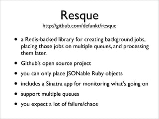 Resque
             http://github.com/defunkt/resque

•   a Redis-backed library for creating background jobs,
    placing those jobs on multiple queues, and processing
    them later.
•   Github’s open source project
•   you can only place JSONable Ruby objects
•   includes a Sinatra app for monitoring what's going on
•   support multiple queues
•   you expect a lot of failure/chaos
 