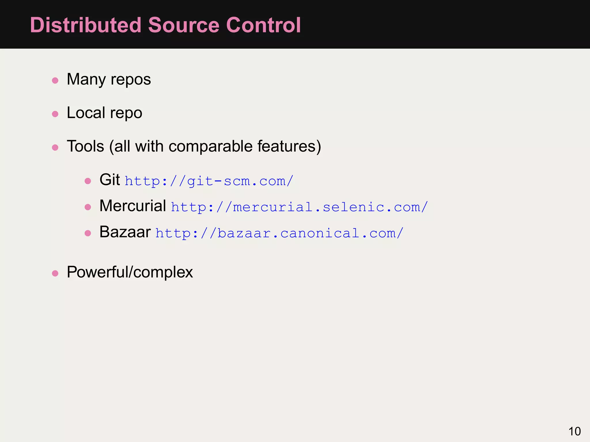 Distributed Source Control • Many repos • Local repo • Tools (all with comparable features) • Git http://git-scm.com/ • Mercurial http://mercurial.selenic.com/ • Bazaar http://bazaar.canonical.com/ • Powerful/complex 10 