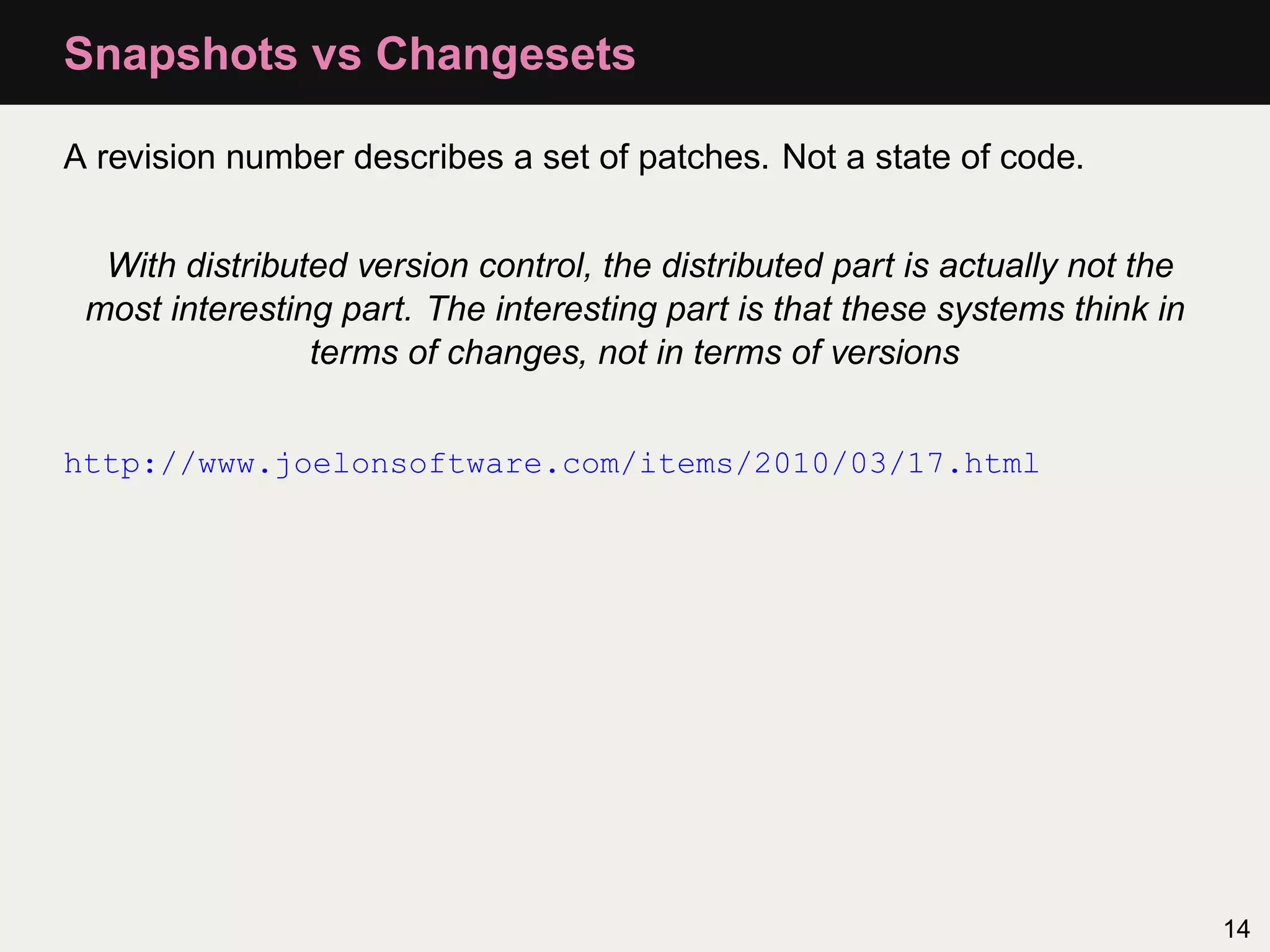 Snapshots vs Changesets A revision number describes a set of patches. Not a state of code. With distributed version control, the distributed part is actually not the most interesting part. The interesting part is that these systems think in terms of changes, not in terms of versions http://www.joelonsoftware.com/items/2010/03/17.html 14 