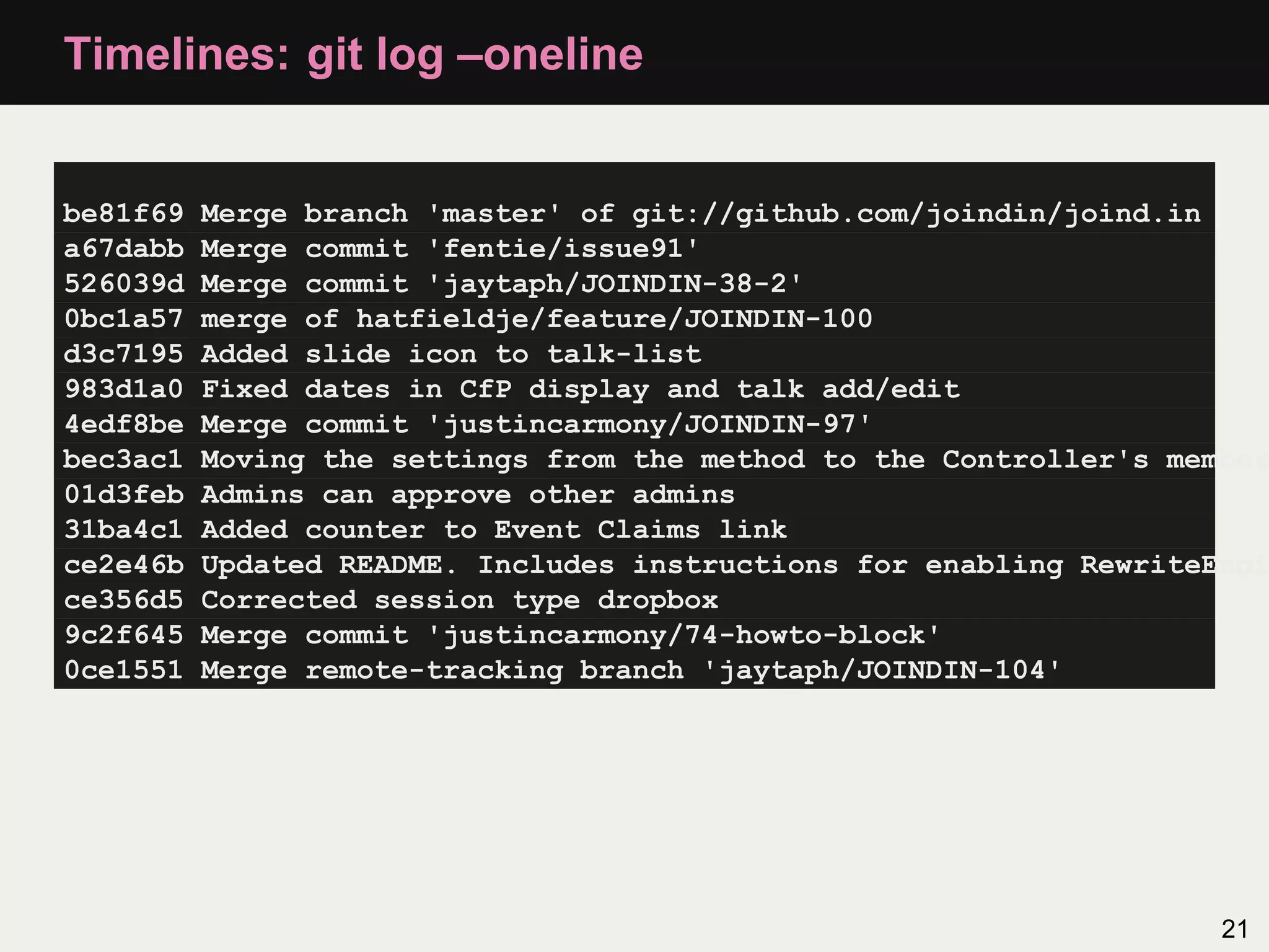 Timelines: git log –oneline be81f69 Merge branch 'master' of git://github.com/joindin/joind.in a67dabb Merge commit 'fentie/issue91' 526039d Merge commit 'jaytaph/JOINDIN-38-2' 0bc1a57 merge of hatfieldje/feature/JOINDIN-100 d3c7195 Added slide icon to talk-list 983d1a0 Fixed dates in CfP display and talk add/edit 4edf8be Merge commit 'justincarmony/JOINDIN-97' bec3ac1 Moving the settings from the method to the Controller's member 01d3feb Admins can approve other admins 31ba4c1 Added counter to Event Claims link ce2e46b Updated README. Includes instructions for enabling RewriteEngi ce356d5 Corrected session type dropbox 9c2f645 Merge commit 'justincarmony/74-howto-block' 0ce1551 Merge remote-tracking branch 'jaytaph/JOINDIN-104' 21 