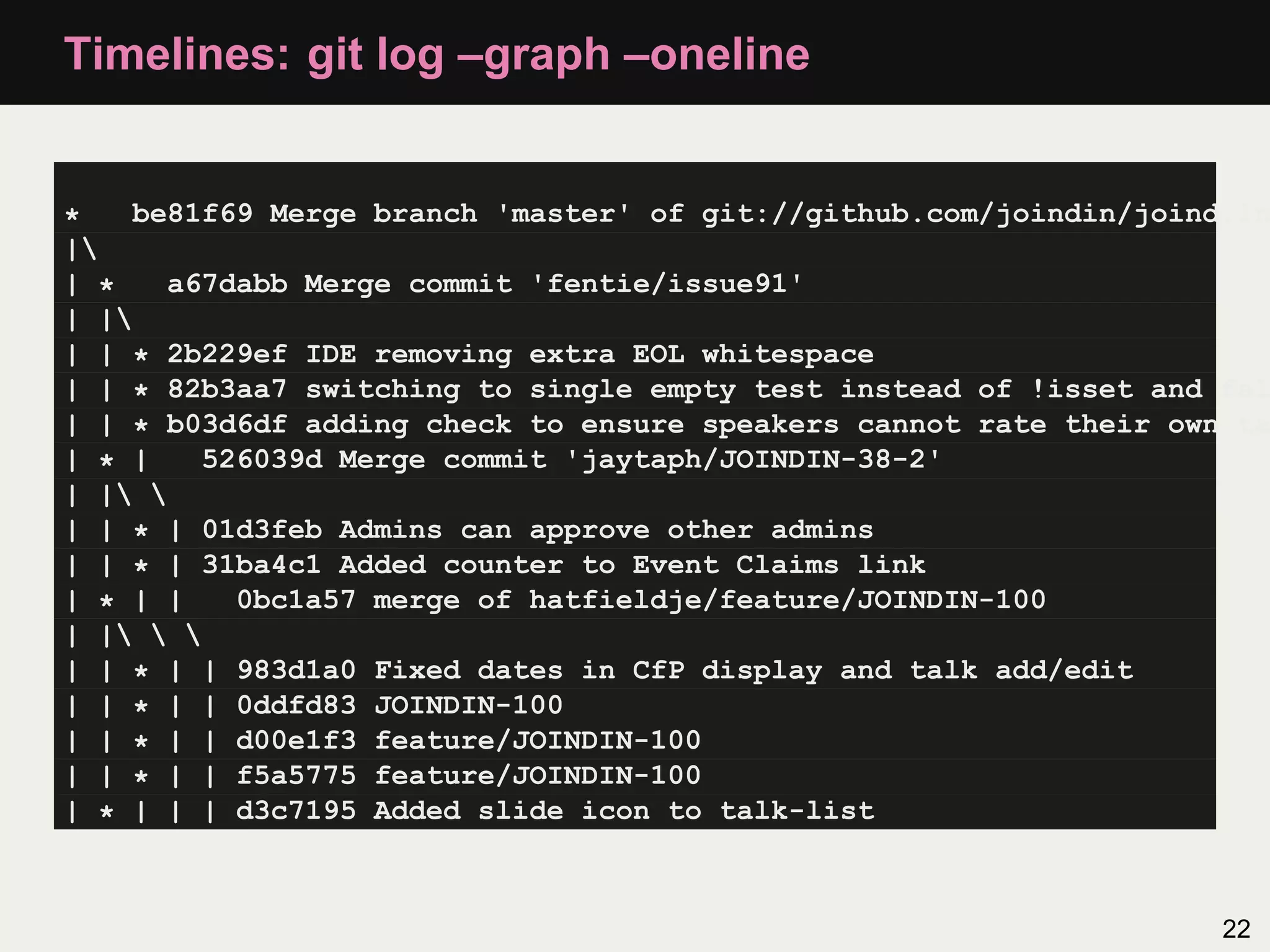 Timelines: git log –graph –oneline * be81f69 Merge branch 'master' of git://github.com/joindin/joind.in | | * a67dabb Merge commit 'fentie/issue91' | | | | * 2b229ef IDE removing extra EOL whitespace | | * 82b3aa7 switching to single empty test instead of !isset and fal | | * b03d6df adding check to ensure speakers cannot rate their own ta | * | 526039d Merge commit 'jaytaph/JOINDIN-38-2' | | | | * | 01d3feb Admins can approve other admins | | * | 31ba4c1 Added counter to Event Claims link | * | | 0bc1a57 merge of hatfieldje/feature/JOINDIN-100 | | | | * | | 983d1a0 Fixed dates in CfP display and talk add/edit | | * | | 0ddfd83 JOINDIN-100 | | * | | d00e1f3 feature/JOINDIN-100 | | * | | f5a5775 feature/JOINDIN-100 | * | | | d3c7195 Added slide icon to talk-list 22 