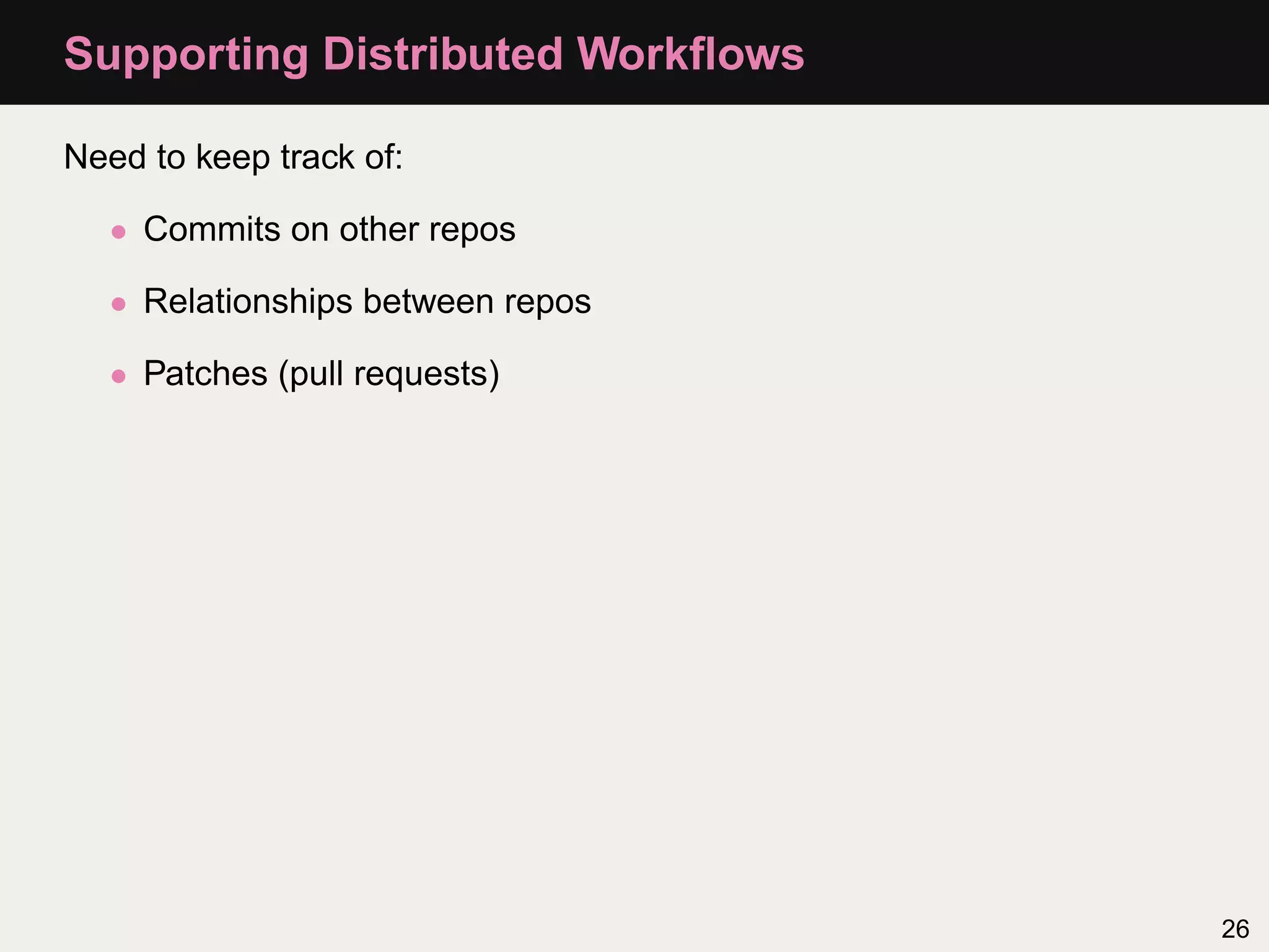 Supporting Distributed Workﬂows Need to keep track of: • Commits on other repos • Relationships between repos • Patches (pull requests) 26 