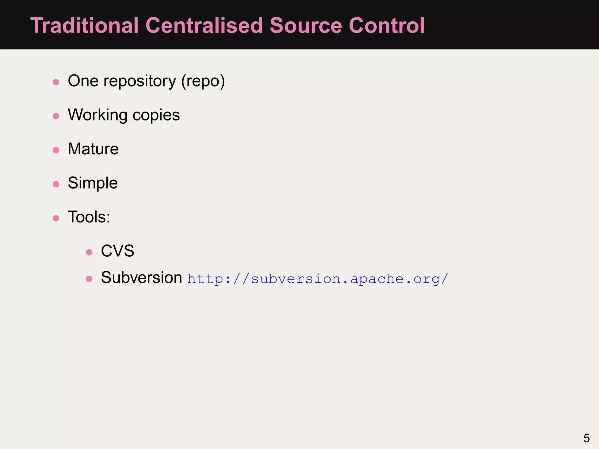 Traditional Centralised Source Control • One repository (repo) • Working copies • Mature • Simple • Tools: • CVS • Subversion http://subversion.apache.org/ 5 