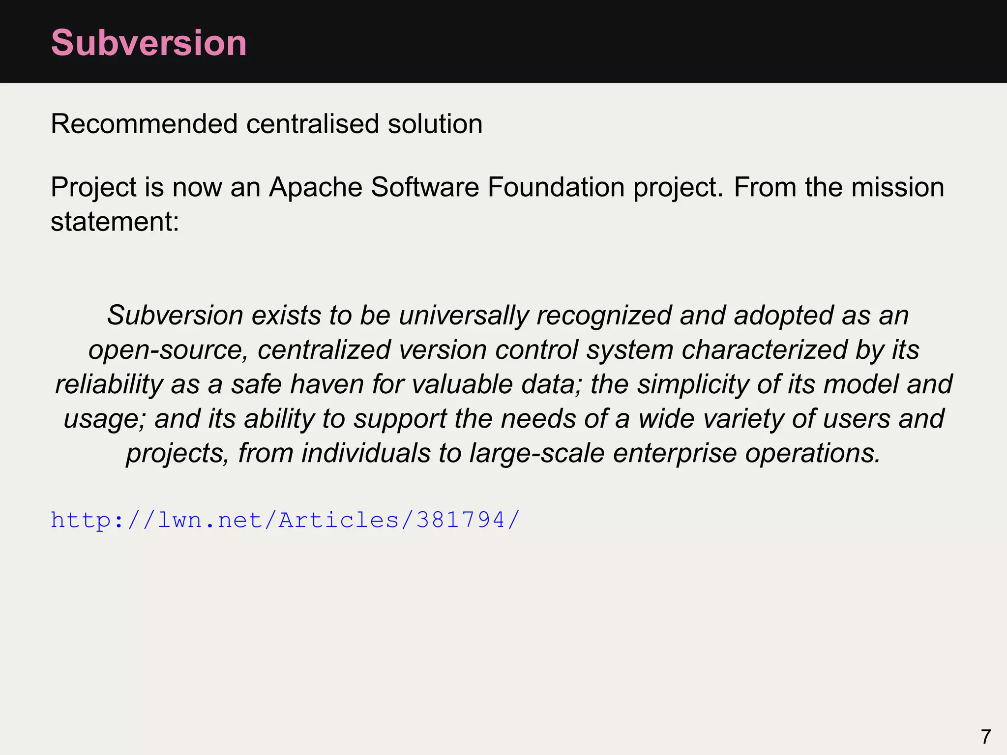 Subversion Recommended centralised solution Project is now an Apache Software Foundation project. From the mission statement: Subversion exists to be universally recognized and adopted as an open-source, centralized version control system characterized by its reliability as a safe haven for valuable data; the simplicity of its model and usage; and its ability to support the needs of a wide variety of users and projects, from individuals to large-scale enterprise operations. http://lwn.net/Articles/381794/ 7 