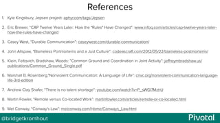 @bridgetkromhout
References
1. Kyle Kingsbury, Jepsen project: aphyr.com/tags/Jepsen
2. Eric Brewer, “CAP Twelve Years Later: How the "Rules" Have Changed”: www.infoq.com/articles/cap-twelve-years-later-
how-the-rules-have-changed
3. Casey West, “Durable Communication”: caseywest.com/durable-communication/
4. John Allspaw, “Blameless Portmortems and a Just Culture”: codeascraft.com/2012/05/22/blameless-postmortems/
5. Klein, Feltovich, Bradshaw, Woods: “Common Ground and Coordination in Joint Activity”: jeﬀreymbradshaw.us/
publications/Common_Ground_Single.pdf
6. Marshall B. Rosenberg,”Nonviolent Communication: A Language of Life”: cnvc.org/nonviolent-communication-language-
life-3rd-edition
7. Andrew Clay Shafer, “There is no talent shortage”: youtube.com/watch?v=P_sWGl7MzhU
8. Martin Fowler, “Remote versus Co-located Work”: martinfowler.com/articles/remote-or-co-located.html
9. Mel Conway, “Conway’s Law”: melconway.com/Home/Conways_Law.html
 