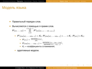 Основные положения Принципы Архитектура Оценка Развитие              Модель Шеннона Модель языка Модель перевода Декодер




Модель языка


            Правильный порядок слов.

            Вычисляется с помощью n-грамм слов.
                                 ∏
                              i=l+n−1
            P(ω1 . . . ωl ) =         P (ωi |ωi−1 . . . ωi−n+1 )
                                      i=0

                   P (ωm |ω1 . . . ωm−1 ) = Kn · P(ωm |ω1 . . . ωm−1 ) + . . . + K1 · P(ω1 ) + K0 ;
                                          частота (ω1 )
                            P(ω1 ) =          |Θ|
                                                        ;
                                                              частота (ω1 ...ωm−1 ωm )
                            P(ωm |ω1 . . . ωm−1 ) =            частота (ω1 ...ωm−1 )
                                                                                       ;
                            Ki — коэффициенты сглаживания;

                   адаптивные модели.




                                                                                    .       .       .       .     .        .

                13 января 2012 г.: Е. C. Гаврилов и И. К. Никитин    #10   26 | Статистичаский машинный перевод
 