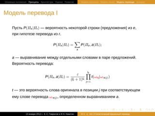 Основные положения Принципы Архитектура Оценка Развитие                 Модель Шеннона Модель языка Модель перевода Декодер




Модель перевода I

     Пусть P(Πe |Πr ) — вероятность некоторой строки (предложения) из e,
     при гипотезе перевода из r.
                                                                    ∑
                                            P(Πe |Πr ) =                P(Πe , a|Πr );
                                                                    a


     a — выравнивание между отдельными словами в паре предложений.
     Вероятность перевода:

                                                                  ε     ∏
                                                                        le
                                   P(Πe , a|Πr ) =                         t(ωej |ωra(j) )
                                                             (lr + 1)le
                                                                              j=1


     t — это вероятность слова оригинала в позиции j при соответствующем
     ему слове перевода ωra(j) , определенном выравниванием a.


                                                                                         .       .       .       .     .      .

                13 января 2012 г.: Е. C. Гаврилов и И. К. Никитин       #11     26 | Статистичаский машинный перевод
 