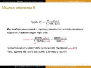 Основные положения Принципы Архитектура Оценка Развитие                 Модель Шеннона Модель языка Модель перевода Декодер




Модель перевода II


                                                           P(Πe , a|Πr )
                                          P(a|Πe , Πr ) = ∑
                                                            P(Πe , a|Πr )
                                                                    a

     Имея набор выравниваний с определенными вероятностями, мы можем
     подсчитать частоты каждой пары слов,

                                           counts(ωe |ωr )    counts(ωe |ωr )
                             t(ωe |ωr ) = ∑                 =                 ;
                                            counts(ωe |ωr )     total(ωr )
                                                ωe


     Требуется оценить вероятности лексического перевода t(ωe |ωr ) Но
     чтобы сделать это нужно вычислить a, которой у нас нет.




                                                                                       .       .       .       .     .        .

                13 января 2012 г.: Е. C. Гаврилов и И. К. Никитин       #12   26 | Статистичаский машинный перевод
 