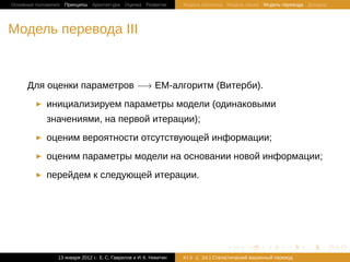Основные положения Принципы Архитектура Оценка Развитие             Модель Шеннона Модель языка Модель перевода Декодер




Модель перевода III


     Для оценки параметров −→ EM-алгоритм (Витерби).
            инициализируем параметры модели (одинаковыми
            значениями, на первой итерации);
            оценим вероятности отсутствующей информации;
            оценим параметры модели на основании новой информации;
            перейдем к следующей итерации.




                                                                                   .       .       .       .     .        .

                13 января 2012 г.: Е. C. Гаврилов и И. К. Никитин   #13   26 | Статистичаский машинный перевод
 