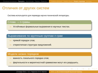 Основные положения Принципы Архитектура Оценка Развитие             Модель Шеннона Модель языка Модель перевода Декодер




Отличия от других систем
     Система используется для перевода научно-технической литературы.

     .
     Слова → n-грамы                                                                                                     .
    ..
       ⇐ Устойчивые формальные выражения в научных текстах.
     .
     ..                                                                                                              .




                                                                                                                         .
     .
     Выравнивание по круппным группам n-грам                                                                             .
    ..
       ⇐ прямой порядок слов;

       ⇐ стереотипная структура предложений.
     .
     ..                                                                                                              .




                                                                                                                         .
     .
     Модели низких порядков                                                                                              .
    ..
       ⇐ важность локального порядка слов;

       ⇐ фертильности и вероятностной грамматики могут его разрушить.
     .
     ..                                                                                                              .




                                                                                                                         .
                                                                                   .       .       .       .     .           .

                13 января 2012 г.: Е. C. Гаврилов и И. К. Никитин   #15   26 | Статистичаский машинный перевод
 