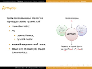 Основные положения Принципы Архитектура Оценка Развитие              Модель Шеннона Модель языка Модель перевода Декодер




Декодер

     Среди всех возможных вариантов                                                             .
                                                                                                    Исходная фраза
                                                                                                           .
                                                                                                          ϕr
     перевода выбрать правильный:

           полный перебор;
                                                                                         Модель                           Модель
                                                                                 .   перевода
                                                                                         .                            .   языка
                                                                                                                             .
           A*:                                                                       P(ϕr |ϕe )                           P(ϕe )
                                                                                                        .   Декодер
                                                                                                                .
                   стековый поиск,
                   лучевой поиск;

           жадный инкрементный поиск;
                                                                                             Перевод исходной фразы
                                                                                     .
           сведение к обобщенной задаче                                                      arg max (P(ϕe ) · P(ϕr |ϕe ))
                                                                                                    ϕe
           коммивояжера:




                                                                                         .          .         .   .         .      .

                 13 января 2012 г.: Е. C. Гаврилов и И. К. Никитин   #16   26 | Статистичаский машинный перевод
 