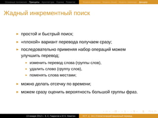 Основные положения Принципы Архитектура Оценка Развитие             Модель Шеннона Модель языка Модель перевода Декодер




Жадный инкрементный поиск


            простой и быстрый поиск;
            «плохой» вариант перевода получаем сразу;
            последовательно применяя набор операций можем
            улучшить перевод;
                   изменить перевод слова (группы слов),
                   удалить слово (группу слов),
                   поменять слова местами;

            можно делать отсечку по времени;
            можем сразу оценить вероятность большой группы фраз.



                                                                                   .       .       .       .     .        .

                13 января 2012 г.: Е. C. Гаврилов и И. К. Никитин   #17   26 | Статистичаский машинный перевод
 