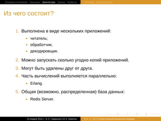 Основные положения Принципы Архитектура Оценка Развитие             Обучение Декодеривание




Из чего состоит?

        1. Выполнена в виде нескольких приложений:
                   читатель;
                   обработчик;
                   декодировщик.

        2. Можно запускать сколько угодно копий приложений.
        3. Могут быть удалены друг от друга.
        4. Часть вычислений выполняется параллельно:
                   Erlang.

        5. Oбщая (возможно, распределенная) база данных:
                   Redis Server.


                                                                                   .         .     .       .     .   .

                13 января 2012 г.: Е. C. Гаврилов и И. К. Никитин   #18   26 | Статистичаский машинный перевод
 