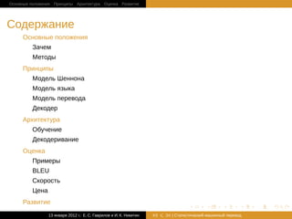 Основные положения Принципы Архитектура Оценка Развитие




Cодержание
     Основные положения
         Зачем
         Методы
     Принципы
         Модель Шеннона
         Модель языка
         Модель перевода
         Декодер
     Архитектура
         Обучение
         Декодеривание
     Оценка
         Примеры
         BLEU
         Скорость
         Цена
     Развитие
                                                                                    .       .       .       .   .   .

                13 января 2012 г.: Е. C. Гаврилов и И. К. Никитин   #2   26 | Статистичаский машинный перевод
 