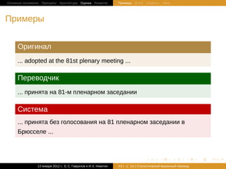 Основные положения Принципы Архитектура Оценка Развитие             Примеры BLEU Скорость Цена




Примеры


     Оригинал
     ... adopted at the 81st plenary meeting ...

     Переводчик
     ... принята на 81-м пленарном заседании

     Система
     ... принята без голосования на 81 пленарном заседании в
     Брюсселе ...



                                                                                   .       .       .       .     .   .

                13 января 2012 г.: Е. C. Гаврилов и И. К. Никитин   #21   26 | Статистичаский машинный перевод
 