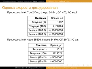 Основные положения Принципы Архитектура Оценка Развитие             Примеры BLEU Скорость Цена




Оценка скорости декодирования
     Процессор: Intel Core2 Duo, 1 ядро 64 бит, ОП 4Гб, ФС:ext4

                                                  Система                 Время, µс
                                            Текущая (1)                          1132
                                       Текущая (100)                       7108124
                                        Moses (IBM 3)               ≈ 10000000
                                        Moses (IBM 5)               ≈ 30000000

     Процессор: Intel Xeon E5506, 8 ядер 64 бит, ОП 10Гб, ФС:xfs

                                                   Система            Время, µс
                                             Текущая (1)                        1012
                                         Текущая (100)                     1119024
                                         Moses (IBM 3)               ≈ 5000000
                                         Moses (IBM 5)               ≈ 6000000
                                                                                    .       .       .       .     .   .

                13 января 2012 г.: Е. C. Гаврилов и И. К. Никитин   #24    26 | Статистичаский машинный перевод
 