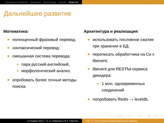 Основные положения Принципы Архитектура Оценка Развитие




Дальнейшее развитие

Математика:                                                         Архитектура и реализация:

     полноценный фразовый перевод;                                        использовать пословное сжатие

     синтаксический перевод;                                              при хранении в БД;

     смешанная система перевода:                                          переписать обработчика на Cи с
                                                                          libevent;
            пара русский-английский,
            морфологический анализ.                                       libevent для RESTful-сервиса
                                                                          декодера:
     опробовать более точные методы
                                                                                 1 млн. одновременных
     поиска.
                                                                                 соединений

                                                                          попробовать Redis → leveldb.



                                                                                    .       .       .       .     .   .

                13 января 2012 г.: Е. C. Гаврилов и И. К. Никитин   #26    26 | Статистичаский машинный перевод
 