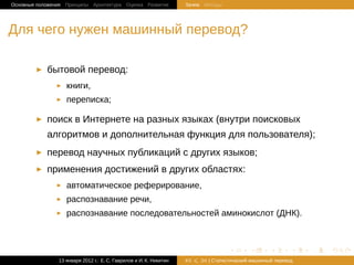 Основные положения Принципы Архитектура Оценка Развитие             Зачем Методы




Для чего нужен машинный перевод?

            бытовой перевод:
                   книги,
                   переписка;

            поиск в Интернете на разных языках (внутри поисковых
            алгоритмов и дополнительная функция для пользователя);
            перевод научных публикаций c других языков;
            применения достижений в других областях:
                   автоматическое реферирование,
                   распознавание речи,
                   распознавание последовательностей аминокислот (ДНК).



                                                                                    .       .       .       .   .   .

                13 января 2012 г.: Е. C. Гаврилов и И. К. Никитин   #3   26 | Статистичаский машинный перевод
 