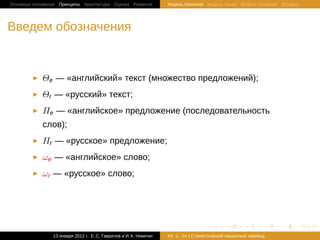 Основные положения Принципы Архитектура Оценка Развитие             Модель Шеннона Модель языка Модель перевода Декодер




Введем обозначения


            Θe — «английский» текст (множество предложений);
            Θr — «русский» текст;
            Πe — «английское» предложение (последовательность
            слов);
            Πr — «русское» предложение;
            ωe — «английское» слово;
            ωr — «русское» слово;




                                                                                    .       .       .       .   .         .

                13 января 2012 г.: Е. C. Гаврилов и И. К. Никитин   #9   26 | Статистичаский машинный перевод
 
