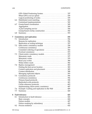 viii CONTENTS
GPS: Global Positioning System . . . . . . . . . . . . . . . . . . . 337
When GPS is not an option . . . . . . . . . . . . . . . . . . . . . 339
Logical positioning of nodes . . . . . . . . . . . . . . . . . . . . . 339
6.6 Distributed event matching . . . . . . . . . . . . . . . . . . . . . 343
Centralized implementations . . . . . . . . . . . . . . . . . . . . 343
6.7 Gossip-based coordination . . . . . . . . . . . . . . . . . . . . . . 349
Aggregation . . . . . . . . . . . . . . . . . . . . . . . . . . . . . . 349
A peer-sampling service . . . . . . . . . . . . . . . . . . . . . . . 350
Gossip-based overlay construction . . . . . . . . . . . . . . . . . 352
6.8 Summary . . . . . . . . . . . . . . . . . . . . . . . . . . . . . . . . 353
7 Consistency and replication 355
7.1 Introduction . . . . . . . . . . . . . . . . . . . . . . . . . . . . . . 356
Reasons for replication . . . . . . . . . . . . . . . . . . . . . . . . 356
Replication as scaling technique . . . . . . . . . . . . . . . . . . 357
7.2 Data-centric consistency models . . . . . . . . . . . . . . . . . . 358
Continuous consistency . . . . . . . . . . . . . . . . . . . . . . . 359
Consistent ordering of operations . . . . . . . . . . . . . . . . . 364
Eventual consistency . . . . . . . . . . . . . . . . . . . . . . . . . 373
7.3 Client-centric consistency models . . . . . . . . . . . . . . . . . . 375
Monotonic reads . . . . . . . . . . . . . . . . . . . . . . . . . . . 377
Monotonic writes . . . . . . . . . . . . . . . . . . . . . . . . . . . 379
Read your writes . . . . . . . . . . . . . . . . . . . . . . . . . . . 380
Writes follow reads . . . . . . . . . . . . . . . . . . . . . . . . . . 382
7.4 Replica management . . . . . . . . . . . . . . . . . . . . . . . . . 383
Finding the best server location . . . . . . . . . . . . . . . . . . . 383
Content replication and placement . . . . . . . . . . . . . . . . . 385
Content distribution . . . . . . . . . . . . . . . . . . . . . . . . . 388
Managing replicated objects . . . . . . . . . . . . . . . . . . . . . 393
7.5 Consistency protocols . . . . . . . . . . . . . . . . . . . . . . . . 396
Continuous consistency . . . . . . . . . . . . . . . . . . . . . . . 396
Primary-based protocols . . . . . . . . . . . . . . . . . . . . . . . 398
Replicated-write protocols . . . . . . . . . . . . . . . . . . . . . . 401
Cache-coherence protocols . . . . . . . . . . . . . . . . . . . . . . 403
Implementing client-centric consistency . . . . . . . . . . . . . . 407
7.6 Example: Caching and replication in the Web . . . . . . . . . . 409
7.7 Summary . . . . . . . . . . . . . . . . . . . . . . . . . . . . . . . . 420
8 Fault tolerance 423
8.1 Introduction to fault tolerance . . . . . . . . . . . . . . . . . . . . 424
Basic concepts . . . . . . . . . . . . . . . . . . . . . . . . . . . . . 424
Failure models . . . . . . . . . . . . . . . . . . . . . . . . . . . . . 427
Failure masking by redundancy . . . . . . . . . . . . . . . . . . 431
8.2 Process resilience . . . . . . . . . . . . . . . . . . . . . . . . . . . 432
DS 3.01pre downloaded by HUSNI@TRUNOJOYO.AC.ID
viii CONTENTS
GPS: Global Positioning System . . . . . . . . . . . . . . . . . . . 337
When GPS is not an option . . . . . . . . . . . . . . . . . . . . . 339
Logical positioning of nodes . . . . . . . . . . . . . . . . . . . . . 339
6.6 Distributed event matching . . . . . . . . . . . . . . . . . . . . . 343
Centralized implementations . . . . . . . . . . . . . . . . . . . . 343
6.7 Gossip-based coordination . . . . . . . . . . . . . . . . . . . . . . 349
Aggregation . . . . . . . . . . . . . . . . . . . . . . . . . . . . . . 349
A peer-sampling service . . . . . . . . . . . . . . . . . . . . . . . 350
Gossip-based overlay construction . . . . . . . . . . . . . . . . . 352
6.8 Summary . . . . . . . . . . . . . . . . . . . . . . . . . . . . . . . . 353
7 Consistency and replication 355
7.1 Introduction . . . . . . . . . . . . . . . . . . . . . . . . . . . . . . 356
Reasons for replication . . . . . . . . . . . . . . . . . . . . . . . . 356
Replication as scaling technique . . . . . . . . . . . . . . . . . . 357
7.2 Data-centric consistency models . . . . . . . . . . . . . . . . . . 358
Continuous consistency . . . . . . . . . . . . . . . . . . . . . . . 359
Consistent ordering of operations . . . . . . . . . . . . . . . . . 364
Eventual consistency . . . . . . . . . . . . . . . . . . . . . . . . . 373
7.3 Client-centric consistency models . . . . . . . . . . . . . . . . . . 375
Monotonic reads . . . . . . . . . . . . . . . . . . . . . . . . . . . 377
Monotonic writes . . . . . . . . . . . . . . . . . . . . . . . . . . . 379
Read your writes . . . . . . . . . . . . . . . . . . . . . . . . . . . 380
Writes follow reads . . . . . . . . . . . . . . . . . . . . . . . . . . 382
7.4 Replica management . . . . . . . . . . . . . . . . . . . . . . . . . 383
Finding the best server location . . . . . . . . . . . . . . . . . . . 383
Content replication and placement . . . . . . . . . . . . . . . . . 385
Content distribution . . . . . . . . . . . . . . . . . . . . . . . . . 388
Managing replicated objects . . . . . . . . . . . . . . . . . . . . . 393
7.5 Consistency protocols . . . . . . . . . . . . . . . . . . . . . . . . 396
Continuous consistency . . . . . . . . . . . . . . . . . . . . . . . 396
Primary-based protocols . . . . . . . . . . . . . . . . . . . . . . . 398
Replicated-write protocols . . . . . . . . . . . . . . . . . . . . . . 401
Cache-coherence protocols . . . . . . . . . . . . . . . . . . . . . . 403
Implementing client-centric consistency . . . . . . . . . . . . . . 407
7.6 Example: Caching and replication in the Web . . . . . . . . . . 409
7.7 Summary . . . . . . . . . . . . . . . . . . . . . . . . . . . . . . . . 420
8 Fault tolerance 423
8.1 Introduction to fault tolerance . . . . . . . . . . . . . . . . . . . . 424
Basic concepts . . . . . . . . . . . . . . . . . . . . . . . . . . . . . 424
Failure models . . . . . . . . . . . . . . . . . . . . . . . . . . . . . 427
Failure masking by redundancy . . . . . . . . . . . . . . . . . . 431
8.2 Process resilience . . . . . . . . . . . . . . . . . . . . . . . . . . . 432
DS 3.01pre downloaded by HUSNI@TRUNOJOYO.AC.ID
 