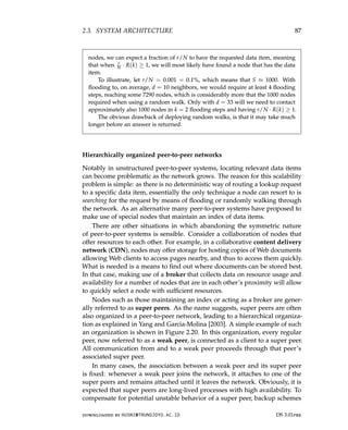 2.3. SYSTEM ARCHITECTURE 87
nodes, we can expect a fraction of r/N to have the requested data item, meaning
that when r
N · R(k) ≥ 1, we will most likely have found a node that has the data
item.
To illustrate, let r/N = 0.001 = 0.1%, which means that S ≈ 1000. With
flooding to, on average, d = 10 neighbors, we would require at least 4 flooding
steps, reaching some 7290 nodes, which is considerably more that the 1000 nodes
required when using a random walk. Only with d = 33 will we need to contact
approximately also 1000 nodes in k = 2 flooding steps and having r/N · R(k) ≥ 1.
The obvious drawback of deploying random walks, is that it may take much
longer before an answer is returned.
Hierarchically organized peer-to-peer networks
Notably in unstructured peer-to-peer systems, locating relevant data items
can become problematic as the network grows. The reason for this scalability
problem is simple: as there is no deterministic way of routing a lookup request
to a specific data item, essentially the only technique a node can resort to is
searching for the request by means of flooding or randomly walking through
the network. As an alternative many peer-to-peer systems have proposed to
make use of special nodes that maintain an index of data items.
There are other situations in which abandoning the symmetric nature
of peer-to-peer systems is sensible. Consider a collaboration of nodes that
offer resources to each other. For example, in a collaborative content delivery
network (CDN), nodes may offer storage for hosting copies of Web documents
allowing Web clients to access pages nearby, and thus to access them quickly.
What is needed is a means to find out where documents can be stored best.
In that case, making use of a broker that collects data on resource usage and
availability for a number of nodes that are in each other’s proximity will allow
to quickly select a node with sufficient resources.
Nodes such as those maintaining an index or acting as a broker are gener-
ally referred to as super peers. As the name suggests, super peers are often
also organized in a peer-to-peer network, leading to a hierarchical organiza-
tion as explained in Yang and Garcia-Molina [2003]. A simple example of such
an organization is shown in Figure 2.20. In this organization, every regular
peer, now referred to as a weak peer, is connected as a client to a super peer.
All communication from and to a weak peer proceeds through that peer’s
associated super peer.
In many cases, the association between a weak peer and its super peer
is fixed: whenever a weak peer joins the network, it attaches to one of the
super peers and remains attached until it leaves the network. Obviously, it is
expected that super peers are long-lived processes with high availability. To
compensate for potential unstable behavior of a super peer, backup schemes
downloaded by HUSNI@TRUNOJOYO.AC.ID DS 3.01pre
2.3. SYSTEM ARCHITECTURE 87
nodes, we can expect a fraction of r/N to have the requested data item, meaning
that when r
N · R(k) ≥ 1, we will most likely have found a node that has the data
item.
To illustrate, let r/N = 0.001 = 0.1%, which means that S ≈ 1000. With
flooding to, on average, d = 10 neighbors, we would require at least 4 flooding
steps, reaching some 7290 nodes, which is considerably more that the 1000 nodes
required when using a random walk. Only with d = 33 will we need to contact
approximately also 1000 nodes in k = 2 flooding steps and having r/N · R(k) ≥ 1.
The obvious drawback of deploying random walks, is that it may take much
longer before an answer is returned.
Hierarchically organized peer-to-peer networks
Notably in unstructured peer-to-peer systems, locating relevant data items
can become problematic as the network grows. The reason for this scalability
problem is simple: as there is no deterministic way of routing a lookup request
to a specific data item, essentially the only technique a node can resort to is
searching for the request by means of flooding or randomly walking through
the network. As an alternative many peer-to-peer systems have proposed to
make use of special nodes that maintain an index of data items.
There are other situations in which abandoning the symmetric nature
of peer-to-peer systems is sensible. Consider a collaboration of nodes that
offer resources to each other. For example, in a collaborative content delivery
network (CDN), nodes may offer storage for hosting copies of Web documents
allowing Web clients to access pages nearby, and thus to access them quickly.
What is needed is a means to find out where documents can be stored best.
In that case, making use of a broker that collects data on resource usage and
availability for a number of nodes that are in each other’s proximity will allow
to quickly select a node with sufficient resources.
Nodes such as those maintaining an index or acting as a broker are gener-
ally referred to as super peers. As the name suggests, super peers are often
also organized in a peer-to-peer network, leading to a hierarchical organiza-
tion as explained in Yang and Garcia-Molina [2003]. A simple example of such
an organization is shown in Figure 2.20. In this organization, every regular
peer, now referred to as a weak peer, is connected as a client to a super peer.
All communication from and to a weak peer proceeds through that peer’s
associated super peer.
In many cases, the association between a weak peer and its super peer
is fixed: whenever a weak peer joins the network, it attaches to one of the
super peers and remains attached until it leaves the network. Obviously, it is
expected that super peers are long-lived processes with high availability. To
compensate for potential unstable behavior of a super peer, backup schemes
downloaded by HUSNI@TRUNOJOYO.AC.ID DS 3.01pre
 