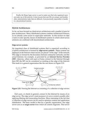 90 CHAPTER 2. ARCHITECTURES
Finally, the Skype login server is used to make sure that only registered users
can make use of the network. It also ensures that user IDs are unique, and handles
other administrative tasks that are difficult, if not practically impossible to handle
in a decentralized manner.
Hybrid Architectures
So far, we have focused on client-server architectures and a number of peer-to-
peer architectures. Many distributed systems combine architectural features,
as we already came across in super-peer networks. In this section we take
a look at some specific classes of distributed systems in which client-server
solutions are combined with decentralized architectures.
Edge-server systems
An important class of distributed systems that is organized according to
a hybrid architecture is formed by edge-server systems. These systems are
deployed on the Internet where servers are placed “at the edge” of the network.
This edge is formed by the boundary between enterprise networks and the
actual Internet, for example, as provided by an Internet Service Provider
(ISP). Likewise, where end users at home connect to the Internet through
their ISP, the ISP can be considered as residing at the edge of the Internet.
This leads to a general organization like the one shown in Figure 2.21.
Figure 2.21: Viewing the Internet as consisting of a collection of edge servers.
End users, or clients in general, connect to the Internet by means of an
edge server. The edge server’s main purpose is to serve content, possibly after
applying filtering and transcoding functions. More interesting is the fact that
a collection of edge servers can be used to optimize content and application
distribution. The basic model is that for a specific organization, one edge
server acts as an origin server from which all content originates. That server
DS 3.01pre downloaded by HUSNI@TRUNOJOYO.AC.ID
90 CHAPTER 2. ARCHITECTURES
Finally, the Skype login server is used to make sure that only registered users
can make use of the network. It also ensures that user IDs are unique, and handles
other administrative tasks that are difficult, if not practically impossible to handle
in a decentralized manner.
Hybrid Architectures
So far, we have focused on client-server architectures and a number of peer-to-
peer architectures. Many distributed systems combine architectural features,
as we already came across in super-peer networks. In this section we take
a look at some specific classes of distributed systems in which client-server
solutions are combined with decentralized architectures.
Edge-server systems
An important class of distributed systems that is organized according to
a hybrid architecture is formed by edge-server systems. These systems are
deployed on the Internet where servers are placed “at the edge” of the network.
This edge is formed by the boundary between enterprise networks and the
actual Internet, for example, as provided by an Internet Service Provider
(ISP). Likewise, where end users at home connect to the Internet through
their ISP, the ISP can be considered as residing at the edge of the Internet.
This leads to a general organization like the one shown in Figure 2.21.
Figure 2.21: Viewing the Internet as consisting of a collection of edge servers.
End users, or clients in general, connect to the Internet by means of an
edge server. The edge server’s main purpose is to serve content, possibly after
applying filtering and transcoding functions. More interesting is the fact that
a collection of edge servers can be used to optimize content and application
distribution. The basic model is that for a specific organization, one edge
server acts as an origin server from which all content originates. That server
DS 3.01pre downloaded by HUSNI@TRUNOJOYO.AC.ID
 