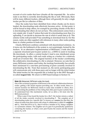92 CHAPTER 2. ARCHITECTURES
account of active nodes that have (chunks of) the requested file. An active
node is one that is currently downloading the file as well. Obviously, there
will be many different trackers, although there will generally be only a single
tracker per file (or collection of files).
Once the nodes have been identified from where chunks can be down-
loaded, the downloading node effectively becomes active. At that point, it
will be forced to help others, for example by providing chunks of the file it
is downloading that others do not yet have. This enforcement comes from a
very simple rule: if node P notices that node Q is downloading more than it is
uploading, P can decide to decrease the rate at which it sends data to Q. This
scheme works well provided P has something to download from Q. For this
reason, nodes are often supplied with references to many other nodes putting
them in a better position to trade data.
Clearly, BitTorrent combines centralized with decentralized solutions. As
it turns out, the bottleneck of the system is, not surprisingly, formed by the
trackers. In an alternative implementation of BitTorrent, a node also joins
a separate structured peer-to-peer system (i.e., a DHT) to assist in tracking
file downloads. In effect, a central tracker’s load is now distributed across
the participating nodes, with each node acting as a tracker for a relatively
small set of torrent files. The original function of the tracker coordinating
the collaborative downloading of a file is retained. However, we note that in
many BitTorrent systems used today, the tracking functionality has actually
been minimized to a one-time provisioning of peers currently involved in
downloading the file. From that moment on, the newly participating peer
will communicate only with those peers and no longer with the initial tracker.
The initial tracker for the requested file is looked up in the DHT through a
so-called magnet link. We return to DHT-based lookups in Section 5.2.
Note 2.8 (Advanced: BitTorrent under the hood)
One of the acclaimed properties of BitTorrent is the enforced collaboration between
nodes: getting a file chunk requires providing one. In other words, there is a
natural incentive for BitTorrent clients to make data available to others, thus
circumventing the problems of free riding that other peer-to-peer systems have.
To understand how this mechanism works, let us delve a bit more into the
BitTorrent protocol.
When a peer A has found the tracker for a file F, the tracker returns a subset
of all the nodes currently involved in downloading F. The complete set of
downloading nodes for a specific file F is known as a swarm (for that file); the
subset of nodes from that swarm with whom A collaborates is called A’s neighbor
set NA. Note that if B is in NA, then A will be a member of NB: being a neighbor
is a symmetric relation. The neighbor set of a peer A is periodically updated by
contacting the tracker, or when a new peer B joins the swarm and the tracker
passes NA to B.
DS 3.01pre downloaded by HUSNI@TRUNOJOYO.AC.ID
92 CHAPTER 2. ARCHITECTURES
account of active nodes that have (chunks of) the requested file. An active
node is one that is currently downloading the file as well. Obviously, there
will be many different trackers, although there will generally be only a single
tracker per file (or collection of files).
Once the nodes have been identified from where chunks can be down-
loaded, the downloading node effectively becomes active. At that point, it
will be forced to help others, for example by providing chunks of the file it
is downloading that others do not yet have. This enforcement comes from a
very simple rule: if node P notices that node Q is downloading more than it is
uploading, P can decide to decrease the rate at which it sends data to Q. This
scheme works well provided P has something to download from Q. For this
reason, nodes are often supplied with references to many other nodes putting
them in a better position to trade data.
Clearly, BitTorrent combines centralized with decentralized solutions. As
it turns out, the bottleneck of the system is, not surprisingly, formed by the
trackers. In an alternative implementation of BitTorrent, a node also joins
a separate structured peer-to-peer system (i.e., a DHT) to assist in tracking
file downloads. In effect, a central tracker’s load is now distributed across
the participating nodes, with each node acting as a tracker for a relatively
small set of torrent files. The original function of the tracker coordinating
the collaborative downloading of a file is retained. However, we note that in
many BitTorrent systems used today, the tracking functionality has actually
been minimized to a one-time provisioning of peers currently involved in
downloading the file. From that moment on, the newly participating peer
will communicate only with those peers and no longer with the initial tracker.
The initial tracker for the requested file is looked up in the DHT through a
so-called magnet link. We return to DHT-based lookups in Section 5.2.
Note 2.8 (Advanced: BitTorrent under the hood)
One of the acclaimed properties of BitTorrent is the enforced collaboration between
nodes: getting a file chunk requires providing one. In other words, there is a
natural incentive for BitTorrent clients to make data available to others, thus
circumventing the problems of free riding that other peer-to-peer systems have.
To understand how this mechanism works, let us delve a bit more into the
BitTorrent protocol.
When a peer A has found the tracker for a file F, the tracker returns a subset
of all the nodes currently involved in downloading F. The complete set of
downloading nodes for a specific file F is known as a swarm (for that file); the
subset of nodes from that swarm with whom A collaborates is called A’s neighbor
set NA. Note that if B is in NA, then A will be a member of NB: being a neighbor
is a symmetric relation. The neighbor set of a peer A is periodically updated by
contacting the tracker, or when a new peer B joins the swarm and the tracker
passes NA to B.
DS 3.01pre downloaded by HUSNI@TRUNOJOYO.AC.ID
 