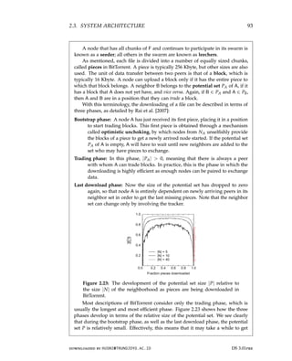 2.3. SYSTEM ARCHITECTURE 93
A node that has all chunks of F and continues to participate in its swarm is
known as a seeder; all others in the swarm are known as leechers.
As mentioned, each file is divided into a number of equally sized chunks,
called pieces in BitTorrent. A piece is typically 256 Kbyte, but other sizes are also
used. The unit of data transfer between two peers is that of a block, which is
typically 16 Kbyte. A node can upload a block only if it has the entire piece to
which that block belongs. A neighbor B belongs to the potential set PA of A, if it
has a block that A does not yet have, and vice versa. Again, if B ∈ PA and A ∈ PB,
then A and B are in a position that they can trade a block.
With this terminology, the downloading of a file can be described in terms of
three phases, as detailed by Rai et al. [2007]:
Bootstrap phase: A node A has just received its first piece, placing it in a position
to start trading blocks. This first piece is obtained through a mechanism
called optimistic unchoking, by which nodes from NA unselfishly provide
the blocks of a piece to get a newly arrived node started. If the potential set
PA of A is empty, A will have to wait until new neighbors are added to the
set who may have pieces to exchange.
Trading phase: In this phase, |PA|  0, meaning that there is always a peer
with whom A can trade blocks. In practice, this is the phase in which the
downloading is highly efficient as enough nodes can be paired to exchange
data.
Last download phase: Now the size of the potential set has dropped to zero
again, so that node A is entirely dependent on newly arriving peers in its
neighbor set in order to get the last missing pieces. Note that the neighbor
set can change only by involving the tracker.
Figure 2.23: The development of the potential set size |P| relative to
the size |N| of the neighborhood as pieces are being downloaded in
BitTorrent.
Most descriptions of BitTorrent consider only the trading phase, which is
usually the longest and most efficient phase. Figure 2.23 shows how the three
phases develop in terms of the relative size of the potential set. We see clearly
that during the bootstrap phase, as well as the last download phase, the potential
set P is relatively small. Effectively, this means that it may take a while to get
downloaded by HUSNI@TRUNOJOYO.AC.ID DS 3.01pre
2.3. SYSTEM ARCHITECTURE 93
A node that has all chunks of F and continues to participate in its swarm is
known as a seeder; all others in the swarm are known as leechers.
As mentioned, each file is divided into a number of equally sized chunks,
called pieces in BitTorrent. A piece is typically 256 Kbyte, but other sizes are also
used. The unit of data transfer between two peers is that of a block, which is
typically 16 Kbyte. A node can upload a block only if it has the entire piece to
which that block belongs. A neighbor B belongs to the potential set PA of A, if it
has a block that A does not yet have, and vice versa. Again, if B ∈ PA and A ∈ PB,
then A and B are in a position that they can trade a block.
With this terminology, the downloading of a file can be described in terms of
three phases, as detailed by Rai et al. [2007]:
Bootstrap phase: A node A has just received its first piece, placing it in a position
to start trading blocks. This first piece is obtained through a mechanism
called optimistic unchoking, by which nodes from NA unselfishly provide
the blocks of a piece to get a newly arrived node started. If the potential set
PA of A is empty, A will have to wait until new neighbors are added to the
set who may have pieces to exchange.
Trading phase: In this phase, |PA|  0, meaning that there is always a peer
with whom A can trade blocks. In practice, this is the phase in which the
downloading is highly efficient as enough nodes can be paired to exchange
data.
Last download phase: Now the size of the potential set has dropped to zero
again, so that node A is entirely dependent on newly arriving peers in its
neighbor set in order to get the last missing pieces. Note that the neighbor
set can change only by involving the tracker.
Figure 2.23: The development of the potential set size |P| relative to
the size |N| of the neighborhood as pieces are being downloaded in
BitTorrent.
Most descriptions of BitTorrent consider only the trading phase, which is
usually the longest and most efficient phase. Figure 2.23 shows how the three
phases develop in terms of the relative size of the potential set. We see clearly
that during the bootstrap phase, as well as the last download phase, the potential
set P is relatively small. Effectively, this means that it may take a while to get
downloaded by HUSNI@TRUNOJOYO.AC.ID DS 3.01pre
 