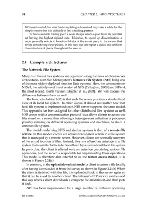 94 CHAPTER 2. ARCHITECTURES
BitTorrent started, but also that completing a download may take a while for the
simple reason that it is difficult to find a trading partner.
To find a suitable trading peer, a node always selects a peer from its potential
set having the highest upload rate. Likewise, to speed up dissemination, a
node generally selects to hand out blocks of the rarest piece in the swarm first
before considering other pieces. In this way, we can expect a quick and uniform
dissemination of pieces throughout the swarm.
2.4 Example architectures
The Network File System
Many distributed files systems are organized along the lines of client-server
architectures, with Sun Microsystem’s Network File System (NFS) being one
of the most widely-deployed ones for Unix systems. Here, we concentrate on
NFSv3, the widely-used third version of NFS [Callaghan, 2000] and NFSv4,
the most recent, fourth version [Shepler et al., 2003]. We will discuss the
differences between them as well.
The basic idea behind NFS is that each file server provides a standardized
view of its local file system. In other words, it should not matter how that
local file system is implemented; each NFS server supports the same model.
This approach has been adopted for other distributed files systems as well.
NFS comes with a communication protocol that allows clients to access the
files stored on a server, thus allowing a heterogeneous collection of processes,
possibly running on different operating systems and machines, to share a
common file system.
The model underlying NFS and similar systems is that of a remote file
service. In this model, clients are offered transparent access to a file system
that is managed by a remote server. However, clients are normally unaware
of the actual location of files. Instead, they are offered an interface to a file
system that is similar to the interface offered by a conventional local file system.
In particular, the client is offered only an interface containing various file
operations, but the server is responsible for implementing those operations.
This model is therefore also referred to as the remote access model. It is
shown in Figure 2.24(a).
In contrast, in the upload/download model a client accesses a file locally
after having downloaded it from the server, as shown in Figure 2.24(b) When
the client is finished with the file, it is uploaded back to the server again so
that it can be used by another client. The Internet’s FTP service can be used
this way when a client downloads a complete file, modifies it, and then puts
it back.
NFS has been implemented for a large number of different operating
DS 3.01pre downloaded by HUSNI@TRUNOJOYO.AC.ID
94 CHAPTER 2. ARCHITECTURES
BitTorrent started, but also that completing a download may take a while for the
simple reason that it is difficult to find a trading partner.
To find a suitable trading peer, a node always selects a peer from its potential
set having the highest upload rate. Likewise, to speed up dissemination, a
node generally selects to hand out blocks of the rarest piece in the swarm first
before considering other pieces. In this way, we can expect a quick and uniform
dissemination of pieces throughout the swarm.
2.4 Example architectures
The Network File System
Many distributed files systems are organized along the lines of client-server
architectures, with Sun Microsystem’s Network File System (NFS) being one
of the most widely-deployed ones for Unix systems. Here, we concentrate on
NFSv3, the widely-used third version of NFS [Callaghan, 2000] and NFSv4,
the most recent, fourth version [Shepler et al., 2003]. We will discuss the
differences between them as well.
The basic idea behind NFS is that each file server provides a standardized
view of its local file system. In other words, it should not matter how that
local file system is implemented; each NFS server supports the same model.
This approach has been adopted for other distributed files systems as well.
NFS comes with a communication protocol that allows clients to access the
files stored on a server, thus allowing a heterogeneous collection of processes,
possibly running on different operating systems and machines, to share a
common file system.
The model underlying NFS and similar systems is that of a remote file
service. In this model, clients are offered transparent access to a file system
that is managed by a remote server. However, clients are normally unaware
of the actual location of files. Instead, they are offered an interface to a file
system that is similar to the interface offered by a conventional local file system.
In particular, the client is offered only an interface containing various file
operations, but the server is responsible for implementing those operations.
This model is therefore also referred to as the remote access model. It is
shown in Figure 2.24(a).
In contrast, in the upload/download model a client accesses a file locally
after having downloaded it from the server, as shown in Figure 2.24(b) When
the client is finished with the file, it is uploaded back to the server again so
that it can be used by another client. The Internet’s FTP service can be used
this way when a client downloads a complete file, modifies it, and then puts
it back.
NFS has been implemented for a large number of different operating
DS 3.01pre downloaded by HUSNI@TRUNOJOYO.AC.ID
 