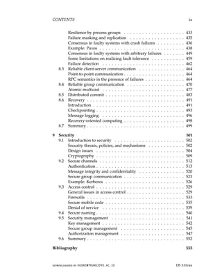 CONTENTS ix
Resilience by process groups . . . . . . . . . . . . . . . . . . . . 433
Failure masking and replication . . . . . . . . . . . . . . . . . . 435
Consensus in faulty systems with crash failures . . . . . . . . . 436
Example: Paxos . . . . . . . . . . . . . . . . . . . . . . . . . . . . 438
Consensus in faulty systems with arbitrary failures . . . . . . . 449
Some limitations on realizing fault tolerance . . . . . . . . . . . 459
Failure detection . . . . . . . . . . . . . . . . . . . . . . . . . . . 462
8.3 Reliable client-server communication . . . . . . . . . . . . . . . 464
Point-to-point communication . . . . . . . . . . . . . . . . . . . . 464
RPC semantics in the presence of failures . . . . . . . . . . . . . 464
8.4 Reliable group communication . . . . . . . . . . . . . . . . . . . 470
Atomic multicast . . . . . . . . . . . . . . . . . . . . . . . . . . . 477
8.5 Distributed commit . . . . . . . . . . . . . . . . . . . . . . . . . . 483
8.6 Recovery . . . . . . . . . . . . . . . . . . . . . . . . . . . . . . . . 491
Introduction . . . . . . . . . . . . . . . . . . . . . . . . . . . . . . 491
Checkpointing . . . . . . . . . . . . . . . . . . . . . . . . . . . . . 493
Message logging . . . . . . . . . . . . . . . . . . . . . . . . . . . 496
Recovery-oriented computing . . . . . . . . . . . . . . . . . . . . 498
8.7 Summary . . . . . . . . . . . . . . . . . . . . . . . . . . . . . . . . 499
9 Security 501
9.1 Introduction to security . . . . . . . . . . . . . . . . . . . . . . . 502
Security threats, policies, and mechanisms . . . . . . . . . . . . 502
Design issues . . . . . . . . . . . . . . . . . . . . . . . . . . . . . 504
Cryptography . . . . . . . . . . . . . . . . . . . . . . . . . . . . . 509
9.2 Secure channels . . . . . . . . . . . . . . . . . . . . . . . . . . . . 512
Authentication . . . . . . . . . . . . . . . . . . . . . . . . . . . . . 513
Message integrity and confidentiality . . . . . . . . . . . . . . . 520
Secure group communication . . . . . . . . . . . . . . . . . . . . 523
Example: Kerberos . . . . . . . . . . . . . . . . . . . . . . . . . . 526
9.3 Access control . . . . . . . . . . . . . . . . . . . . . . . . . . . . . 529
General issues in access control . . . . . . . . . . . . . . . . . . . 529
Firewalls . . . . . . . . . . . . . . . . . . . . . . . . . . . . . . . . 533
Secure mobile code . . . . . . . . . . . . . . . . . . . . . . . . . . 535
Denial of service . . . . . . . . . . . . . . . . . . . . . . . . . . . 539
9.4 Secure naming . . . . . . . . . . . . . . . . . . . . . . . . . . . . . 540
9.5 Security management . . . . . . . . . . . . . . . . . . . . . . . . 541
Key management . . . . . . . . . . . . . . . . . . . . . . . . . . . 542
Secure group management . . . . . . . . . . . . . . . . . . . . . 545
Authorization management . . . . . . . . . . . . . . . . . . . . . 547
9.6 Summary . . . . . . . . . . . . . . . . . . . . . . . . . . . . . . . . 552
Bibliography 555
downloaded by HUSNI@TRUNOJOYO.AC.ID DS 3.01pre
CONTENTS ix
Resilience by process groups . . . . . . . . . . . . . . . . . . . . 433
Failure masking and replication . . . . . . . . . . . . . . . . . . 435
Consensus in faulty systems with crash failures . . . . . . . . . 436
Example: Paxos . . . . . . . . . . . . . . . . . . . . . . . . . . . . 438
Consensus in faulty systems with arbitrary failures . . . . . . . 449
Some limitations on realizing fault tolerance . . . . . . . . . . . 459
Failure detection . . . . . . . . . . . . . . . . . . . . . . . . . . . 462
8.3 Reliable client-server communication . . . . . . . . . . . . . . . 464
Point-to-point communication . . . . . . . . . . . . . . . . . . . . 464
RPC semantics in the presence of failures . . . . . . . . . . . . . 464
8.4 Reliable group communication . . . . . . . . . . . . . . . . . . . 470
Atomic multicast . . . . . . . . . . . . . . . . . . . . . . . . . . . 477
8.5 Distributed commit . . . . . . . . . . . . . . . . . . . . . . . . . . 483
8.6 Recovery . . . . . . . . . . . . . . . . . . . . . . . . . . . . . . . . 491
Introduction . . . . . . . . . . . . . . . . . . . . . . . . . . . . . . 491
Checkpointing . . . . . . . . . . . . . . . . . . . . . . . . . . . . . 493
Message logging . . . . . . . . . . . . . . . . . . . . . . . . . . . 496
Recovery-oriented computing . . . . . . . . . . . . . . . . . . . . 498
8.7 Summary . . . . . . . . . . . . . . . . . . . . . . . . . . . . . . . . 499
9 Security 501
9.1 Introduction to security . . . . . . . . . . . . . . . . . . . . . . . 502
Security threats, policies, and mechanisms . . . . . . . . . . . . 502
Design issues . . . . . . . . . . . . . . . . . . . . . . . . . . . . . 504
Cryptography . . . . . . . . . . . . . . . . . . . . . . . . . . . . . 509
9.2 Secure channels . . . . . . . . . . . . . . . . . . . . . . . . . . . . 512
Authentication . . . . . . . . . . . . . . . . . . . . . . . . . . . . . 513
Message integrity and confidentiality . . . . . . . . . . . . . . . 520
Secure group communication . . . . . . . . . . . . . . . . . . . . 523
Example: Kerberos . . . . . . . . . . . . . . . . . . . . . . . . . . 526
9.3 Access control . . . . . . . . . . . . . . . . . . . . . . . . . . . . . 529
General issues in access control . . . . . . . . . . . . . . . . . . . 529
Firewalls . . . . . . . . . . . . . . . . . . . . . . . . . . . . . . . . 533
Secure mobile code . . . . . . . . . . . . . . . . . . . . . . . . . . 535
Denial of service . . . . . . . . . . . . . . . . . . . . . . . . . . . 539
9.4 Secure naming . . . . . . . . . . . . . . . . . . . . . . . . . . . . . 540
9.5 Security management . . . . . . . . . . . . . . . . . . . . . . . . 541
Key management . . . . . . . . . . . . . . . . . . . . . . . . . . . 542
Secure group management . . . . . . . . . . . . . . . . . . . . . 545
Authorization management . . . . . . . . . . . . . . . . . . . . . 547
9.6 Summary . . . . . . . . . . . . . . . . . . . . . . . . . . . . . . . . 552
Bibliography 555
downloaded by HUSNI@TRUNOJOYO.AC.ID DS 3.01pre
 