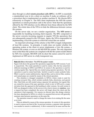96 CHAPTER 2. ARCHITECTURES
done through so-called remote procedure calls (RPCs). An RPC is essentially
a standardized way to let a client on machine A make an ordinary call to
a procedure that is implemented on another machine B. We discuss RPCs
extensively in Chapter 4. The NFS client implements the NFS file system
operations as remote procedure calls to the server. Note that the operations
offered by the VFS interface can be different from those offered by the NFS
client. The whole idea of the VFS is to hide the differences between various
file systems.
On the server side, we see a similar organization. The NFS server is
responsible for handling incoming client requests. The RPC component at
the server converts incoming requests to regular VFS file operations that
are subsequently passed to the VFS layer. Again, the VFS is responsible for
implementing a local file system in which the actual files are stored.
An important advantage of this scheme is that NFS is largely independent
of local file systems. In principle, it really does not matter whether the
operating system at the client or server implements a Unix file system, a
Windows file system, or even an old MS-DOS file system. The only important
issue is that these file systems are compliant with the file system model offered
by NFS. For example, MS-DOS with its short file names cannot be used to
implement an NFS server in a fully transparent way.
Note 2.9 (More information: The NFS file system model)
Figure 2.26 shows the general file operations supported by NFS versions 3 and
4, respectively. The create operation is used to create a file, but has somewhat
different meanings in NFSv3 and NFSv4. In version 3, the operation is used for
creating regular files. Special files are created using separate operations. The link
operation is used to create hard links. Symlink is used to create symbolic links.
Mkdir is used to create subdirectories. Special files, such as device files, sockets,
and named pipes are created by means of the mknod operation.
This situation is changed completely in NFSv4, where create is used for
creating nonregular files, which include symbolic links, directories, and special
files. Hard links are still created using a separate link operation, but regular files
are created by means of the open operation, which is new to NFS and is a major
deviation from the approach to file handling in older versions. Up until version 4,
NFS was designed to allow its file servers to be what is known as stateless: once
a request has been completed, the server will forget about the client and the
operation it had requested. For reasons we discuss later, this design criterion
has been abandoned in NFSv4, in which it is assumed that servers will generally
maintain state between operations on the same file.
The operation rename is used to change the name of an existing file the same
as in Unix.
Files are deleted by means of the remove operation. In version 4, this operation
is used to remove any kind of file. In previous versions, a separate rmdir operation
was needed to remove a subdirectory. A file is removed by its name and has the
DS 3.01pre downloaded by HUSNI@TRUNOJOYO.AC.ID
96 CHAPTER 2. ARCHITECTURES
done through so-called remote procedure calls (RPCs). An RPC is essentially
a standardized way to let a client on machine A make an ordinary call to
a procedure that is implemented on another machine B. We discuss RPCs
extensively in Chapter 4. The NFS client implements the NFS file system
operations as remote procedure calls to the server. Note that the operations
offered by the VFS interface can be different from those offered by the NFS
client. The whole idea of the VFS is to hide the differences between various
file systems.
On the server side, we see a similar organization. The NFS server is
responsible for handling incoming client requests. The RPC component at
the server converts incoming requests to regular VFS file operations that
are subsequently passed to the VFS layer. Again, the VFS is responsible for
implementing a local file system in which the actual files are stored.
An important advantage of this scheme is that NFS is largely independent
of local file systems. In principle, it really does not matter whether the
operating system at the client or server implements a Unix file system, a
Windows file system, or even an old MS-DOS file system. The only important
issue is that these file systems are compliant with the file system model offered
by NFS. For example, MS-DOS with its short file names cannot be used to
implement an NFS server in a fully transparent way.
Note 2.9 (More information: The NFS file system model)
Figure 2.26 shows the general file operations supported by NFS versions 3 and
4, respectively. The create operation is used to create a file, but has somewhat
different meanings in NFSv3 and NFSv4. In version 3, the operation is used for
creating regular files. Special files are created using separate operations. The link
operation is used to create hard links. Symlink is used to create symbolic links.
Mkdir is used to create subdirectories. Special files, such as device files, sockets,
and named pipes are created by means of the mknod operation.
This situation is changed completely in NFSv4, where create is used for
creating nonregular files, which include symbolic links, directories, and special
files. Hard links are still created using a separate link operation, but regular files
are created by means of the open operation, which is new to NFS and is a major
deviation from the approach to file handling in older versions. Up until version 4,
NFS was designed to allow its file servers to be what is known as stateless: once
a request has been completed, the server will forget about the client and the
operation it had requested. For reasons we discuss later, this design criterion
has been abandoned in NFSv4, in which it is assumed that servers will generally
maintain state between operations on the same file.
The operation rename is used to change the name of an existing file the same
as in Unix.
Files are deleted by means of the remove operation. In version 4, this operation
is used to remove any kind of file. In previous versions, a separate rmdir operation
was needed to remove a subdirectory. A file is removed by its name and has the
DS 3.01pre downloaded by HUSNI@TRUNOJOYO.AC.ID
 