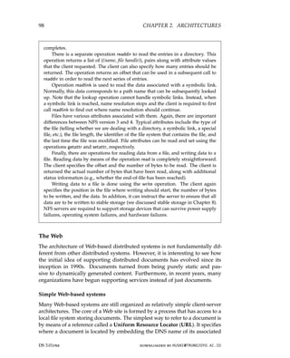 98 CHAPTER 2. ARCHITECTURES
completes.
There is a separate operation readdir to read the entries in a directory. This
operation returns a list of ((name, file handle)), pairs along with attribute values
that the client requested. The client can also specify how many entries should be
returned. The operation returns an offset that can be used in a subsequent call to
readdir in order to read the next series of entries.
Operation readlink is used to read the data associated with a symbolic link.
Normally, this data corresponds to a path name that can be subsequently looked
up. Note that the lookup operation cannot handle symbolic links. Instead, when
a symbolic link is reached, name resolution stops and the client is required to first
call readlink to find out where name resolution should continue.
Files have various attributes associated with them. Again, there are important
differences between NFS version 3 and 4. Typical attributes include the type of
the file (telling whether we are dealing with a directory, a symbolic link, a special
file, etc.), the file length, the identifier of the file system that contains the file, and
the last time the file was modified. File attributes can be read and set using the
operations getattr and setattr, respectively.
Finally, there are operations for reading data from a file, and writing data to a
file. Reading data by means of the operation read is completely straightforward.
The client specifies the offset and the number of bytes to be read. The client is
returned the actual number of bytes that have been read, along with additional
status information (e.g., whether the end-of-file has been reached).
Writing data to a file is done using the write operation. The client again
specifies the position in the file where writing should start, the number of bytes
to be written, and the data. In addition, it can instruct the server to ensure that all
data are to be written to stable storage (we discussed stable storage in Chapter 8).
NFS servers are required to support storage devices that can survive power supply
failures, operating system failures, and hardware failures.
The Web
The architecture of Web-based distributed systems is not fundamentally dif-
ferent from other distributed systems. However, it is interesting to see how
the initial idea of supporting distributed documents has evolved since its
inception in 1990s. Documents turned from being purely static and pas-
sive to dynamically generated content. Furthermore, in recent years, many
organizations have begun supporting services instead of just documents.
Simple Web-based systems
Many Web-based systems are still organized as relatively simple client-server
architectures. The core of a Web site is formed by a process that has access to a
local file system storing documents. The simplest way to refer to a document is
by means of a reference called a Uniform Resource Locator (URL). It specifies
where a document is located by embedding the DNS name of its associated
DS 3.01pre downloaded by HUSNI@TRUNOJOYO.AC.ID
98 CHAPTER 2. ARCHITECTURES
completes.
There is a separate operation readdir to read the entries in a directory. This
operation returns a list of ((name, file handle)), pairs along with attribute values
that the client requested. The client can also specify how many entries should be
returned. The operation returns an offset that can be used in a subsequent call to
readdir in order to read the next series of entries.
Operation readlink is used to read the data associated with a symbolic link.
Normally, this data corresponds to a path name that can be subsequently looked
up. Note that the lookup operation cannot handle symbolic links. Instead, when
a symbolic link is reached, name resolution stops and the client is required to first
call readlink to find out where name resolution should continue.
Files have various attributes associated with them. Again, there are important
differences between NFS version 3 and 4. Typical attributes include the type of
the file (telling whether we are dealing with a directory, a symbolic link, a special
file, etc.), the file length, the identifier of the file system that contains the file, and
the last time the file was modified. File attributes can be read and set using the
operations getattr and setattr, respectively.
Finally, there are operations for reading data from a file, and writing data to a
file. Reading data by means of the operation read is completely straightforward.
The client specifies the offset and the number of bytes to be read. The client is
returned the actual number of bytes that have been read, along with additional
status information (e.g., whether the end-of-file has been reached).
Writing data to a file is done using the write operation. The client again
specifies the position in the file where writing should start, the number of bytes
to be written, and the data. In addition, it can instruct the server to ensure that all
data are to be written to stable storage (we discussed stable storage in Chapter 8).
NFS servers are required to support storage devices that can survive power supply
failures, operating system failures, and hardware failures.
The Web
The architecture of Web-based distributed systems is not fundamentally dif-
ferent from other distributed systems. However, it is interesting to see how
the initial idea of supporting distributed documents has evolved since its
inception in 1990s. Documents turned from being purely static and pas-
sive to dynamically generated content. Furthermore, in recent years, many
organizations have begun supporting services instead of just documents.
Simple Web-based systems
Many Web-based systems are still organized as relatively simple client-server
architectures. The core of a Web site is formed by a process that has access to a
local file system storing documents. The simplest way to refer to a document is
by means of a reference called a Uniform Resource Locator (URL). It specifies
where a document is located by embedding the DNS name of its associated
DS 3.01pre downloaded by HUSNI@TRUNOJOYO.AC.ID
 