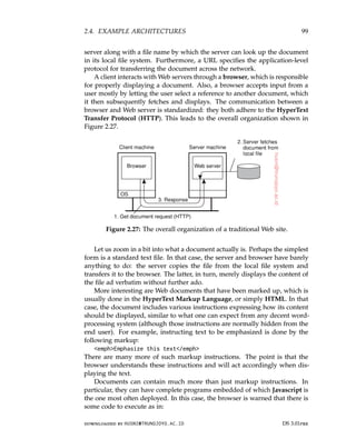 2.4. EXAMPLE ARCHITECTURES 99
server along with a file name by which the server can look up the document
in its local file system. Furthermore, a URL specifies the application-level
protocol for transferring the document across the network.
A client interacts with Web servers through a browser, which is responsible
for properly displaying a document. Also, a browser accepts input from a
user mostly by letting the user select a reference to another document, which
it then subsequently fetches and displays. The communication between a
browser and Web server is standardized: they both adhere to the HyperText
Transfer Protocol (HTTP). This leads to the overall organization shown in
Figure 2.27.
Figure 2.27: The overall organization of a traditional Web site.
Let us zoom in a bit into what a document actually is. Perhaps the simplest
form is a standard text file. In that case, the server and browser have barely
anything to do: the server copies the file from the local file system and
transfers it to the browser. The latter, in turn, merely displays the content of
the file ad verbatim without further ado.
More interesting are Web documents that have been marked up, which is
usually done in the HyperText Markup Language, or simply HTML. In that
case, the document includes various instructions expressing how its content
should be displayed, similar to what one can expect from any decent word-
processing system (although those instructions are normally hidden from the
end user). For example, instructing text to be emphasized is done by the
following markup:
emphEmphasize this text/emph
There are many more of such markup instructions. The point is that the
browser understands these instructions and will act accordingly when dis-
playing the text.
Documents can contain much more than just markup instructions. In
particular, they can have complete programs embedded of which Javascript is
the one most often deployed. In this case, the browser is warned that there is
some code to execute as in:
downloaded by HUSNI@TRUNOJOYO.AC.ID DS 3.01pre
2.4. EXAMPLE ARCHITECTURES 99
server along with a file name by which the server can look up the document
in its local file system. Furthermore, a URL specifies the application-level
protocol for transferring the document across the network.
A client interacts with Web servers through a browser, which is responsible
for properly displaying a document. Also, a browser accepts input from a
user mostly by letting the user select a reference to another document, which
it then subsequently fetches and displays. The communication between a
browser and Web server is standardized: they both adhere to the HyperText
Transfer Protocol (HTTP). This leads to the overall organization shown in
Figure 2.27.
Figure 2.27: The overall organization of a traditional Web site.
Let us zoom in a bit into what a document actually is. Perhaps the simplest
form is a standard text file. In that case, the server and browser have barely
anything to do: the server copies the file from the local file system and
transfers it to the browser. The latter, in turn, merely displays the content of
the file ad verbatim without further ado.
More interesting are Web documents that have been marked up, which is
usually done in the HyperText Markup Language, or simply HTML. In that
case, the document includes various instructions expressing how its content
should be displayed, similar to what one can expect from any decent word-
processing system (although those instructions are normally hidden from the
end user). For example, instructing text to be emphasized is done by the
following markup:
emphEmphasize this text/emph
There are many more of such markup instructions. The point is that the
browser understands these instructions and will act accordingly when dis-
playing the text.
Documents can contain much more than just markup instructions. In
particular, they can have complete programs embedded of which Javascript is
the one most often deployed. In this case, the browser is warned that there is
some code to execute as in:
downloaded by HUSNI@TRUNOJOYO.AC.ID DS 3.01pre
 