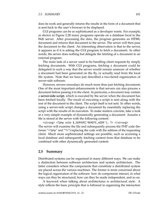 2.5. SUMMARY 101
does its work and generally returns the results in the form of a document that
is sent back to the user’s browser to be displayed.
CGI programs can be as sophisticated as a developer wants. For example,
as shown in Figure 2.28 many programs operate on a database local to the
Web server. After processing the data, the program generates an HTML
document and returns that document to the server. The server will then pass
the document to the client. An interesting observation is that to the server,
it appears as if it is asking the CGI program to fetch a document. In other
words, the server does nothing but delegate the fetching of a document to an
external program.
The main task of a server used to be handling client requests by simply
fetching documents. With CGI programs, fetching a document could be
delegated in such a way that the server would remain unaware of whether
a document had been generated on the fly, or actually read from the local
file system. Note that we have just described a two-tiered organization of
server-side software.
However, servers nowadays do much more than just fetching documents.
One of the most important enhancements is that servers can also process a
document before passing it to the client. In particular, a document may contain
a server-side script, which is executed by the server when the document has
been fetched locally. The result of executing a script is sent along with the
rest of the document to the client. The script itself is not sent. In other words,
using a server-side script changes a document by essentially replacing the
script with the results of its execution. To make matters concrete, take a look
at a very simple example of dynamically generating a document. Assume a
file is stored at the server with the following content:
strong ?php echo $_SERVER[’REMOTE_ADDR’]; ? /strong
The server will examine the file and subsequently process the PHP code (be-
tween “?php” and “?”) replacing the code with the address of the requesting
client. Much more sophisticated settings are possible, such as accessing a
local database and subsequently fetching content from that database to be
combined with other dynamically generated content.
2.5 Summary
Distributed systems can be organized in many different ways. We can make
a distinction between software architecture and system architecture. The
latter considers where the components that constitute a distributed system
are placed across the various machines. The former is more concerned about
the logical organization of the software: how do components interact, in what
ways can they be structured, how can they be made independent, and so on.
A keyword when talking about architectures is architectural style. A
style reflects the basic principle that is followed in organizing the interaction
downloaded by HUSNI@TRUNOJOYO.AC.ID DS 3.01pre
2.5. SUMMARY 101
does its work and generally returns the results in the form of a document that
is sent back to the user’s browser to be displayed.
CGI programs can be as sophisticated as a developer wants. For example,
as shown in Figure 2.28 many programs operate on a database local to the
Web server. After processing the data, the program generates an HTML
document and returns that document to the server. The server will then pass
the document to the client. An interesting observation is that to the server,
it appears as if it is asking the CGI program to fetch a document. In other
words, the server does nothing but delegate the fetching of a document to an
external program.
The main task of a server used to be handling client requests by simply
fetching documents. With CGI programs, fetching a document could be
delegated in such a way that the server would remain unaware of whether
a document had been generated on the fly, or actually read from the local
file system. Note that we have just described a two-tiered organization of
server-side software.
However, servers nowadays do much more than just fetching documents.
One of the most important enhancements is that servers can also process a
document before passing it to the client. In particular, a document may contain
a server-side script, which is executed by the server when the document has
been fetched locally. The result of executing a script is sent along with the
rest of the document to the client. The script itself is not sent. In other words,
using a server-side script changes a document by essentially replacing the
script with the results of its execution. To make matters concrete, take a look
at a very simple example of dynamically generating a document. Assume a
file is stored at the server with the following content:
strong ?php echo $_SERVER[’REMOTE_ADDR’]; ? /strong
The server will examine the file and subsequently process the PHP code (be-
tween “?php” and “?”) replacing the code with the address of the requesting
client. Much more sophisticated settings are possible, such as accessing a
local database and subsequently fetching content from that database to be
combined with other dynamically generated content.
2.5 Summary
Distributed systems can be organized in many different ways. We can make
a distinction between software architecture and system architecture. The
latter considers where the components that constitute a distributed system
are placed across the various machines. The former is more concerned about
the logical organization of the software: how do components interact, in what
ways can they be structured, how can they be made independent, and so on.
A keyword when talking about architectures is architectural style. A
style reflects the basic principle that is followed in organizing the interaction
downloaded by HUSNI@TRUNOJOYO.AC.ID DS 3.01pre
 