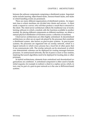 102 CHAPTER 2. ARCHITECTURES
between the software components comprising a distributed system. Important
styles include layering, object-based styles, resource-based styles, and styles
in which handling events are prominent.
There are many different organizations of distributed systems. An impor-
tant class is where machines are divided into clients and servers. A client
sends a request to a server, who will then produce a result that is returned to
the client. The client-server architecture reflects the traditional way of modu-
larizing software in which a module calls the functions available in another
module. By placing different components on different machines, we obtain a
natural physical distribution of functions across a collection of machines.
Client-server architectures are often highly centralized. In decentralized
architectures we often see an equal role played by the processes that constitute
a distributed system, also known as peer-to-peer systems. In peer-to-peer
systems, the processes are organized into an overlay network, which is a
logical network in which every process has a local list of other peers that
it can communicate with. The overlay network can be structured, in which
case deterministic schemes can be deployed for routing messages between
processes. In unstructured networks, the list of peers is more or less random,
implying that search algorithms need to be deployed for locating data or other
processes.
In hybrid architectures, elements from centralized and decentralized or-
ganizations are combined. A centralized component is often used to handle
initial requests, for example to redirect a client to a replica server, which, in
turn, may be part of a peer-to-peer network as is the case in BitTorrent-based
systems.
DS 3.01pre downloaded by HUSNI@TRUNOJOYO.AC.ID
102 CHAPTER 2. ARCHITECTURES
between the software components comprising a distributed system. Important
styles include layering, object-based styles, resource-based styles, and styles
in which handling events are prominent.
There are many different organizations of distributed systems. An impor-
tant class is where machines are divided into clients and servers. A client
sends a request to a server, who will then produce a result that is returned to
the client. The client-server architecture reflects the traditional way of modu-
larizing software in which a module calls the functions available in another
module. By placing different components on different machines, we obtain a
natural physical distribution of functions across a collection of machines.
Client-server architectures are often highly centralized. In decentralized
architectures we often see an equal role played by the processes that constitute
a distributed system, also known as peer-to-peer systems. In peer-to-peer
systems, the processes are organized into an overlay network, which is a
logical network in which every process has a local list of other peers that
it can communicate with. The overlay network can be structured, in which
case deterministic schemes can be deployed for routing messages between
processes. In unstructured networks, the list of peers is more or less random,
implying that search algorithms need to be deployed for locating data or other
processes.
In hybrid architectures, elements from centralized and decentralized or-
ganizations are combined. A centralized component is often used to handle
initial requests, for example to redirect a client to a replica server, which, in
turn, may be part of a peer-to-peer network as is the case in BitTorrent-based
systems.
DS 3.01pre downloaded by HUSNI@TRUNOJOYO.AC.ID
 