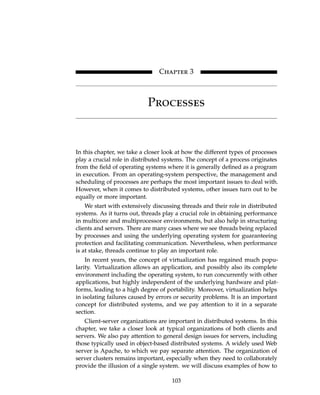 Chapter 3
Processes
In this chapter, we take a closer look at how the different types of processes
play a crucial role in distributed systems. The concept of a process originates
from the field of operating systems where it is generally defined as a program
in execution. From an operating-system perspective, the management and
scheduling of processes are perhaps the most important issues to deal with.
However, when it comes to distributed systems, other issues turn out to be
equally or more important.
We start with extensively discussing threads and their role in distributed
systems. As it turns out, threads play a crucial role in obtaining performance
in multicore and multiprocessor environments, but also help in structuring
clients and servers. There are many cases where we see threads being replaced
by processes and using the underlying operating system for guaranteeing
protection and facilitating communication. Nevertheless, when performance
is at stake, threads continue to play an important role.
In recent years, the concept of virtualization has regained much popu-
larity. Virtualization allows an application, and possibly also its complete
environment including the operating system, to run concurrently with other
applications, but highly independent of the underlying hardware and plat-
forms, leading to a high degree of portability. Moreover, virtualization helps
in isolating failures caused by errors or security problems. It is an important
concept for distributed systems, and we pay attention to it in a separate
section.
Client-server organizations are important in distributed systems. In this
chapter, we take a closer look at typical organizations of both clients and
servers. We also pay attention to general design issues for servers, including
those typically used in object-based distributed systems. A widely used Web
server is Apache, to which we pay separate attention. The organization of
server clusters remains important, especially when they need to collaborately
provide the illusion of a single system. we will discuss examples of how to
103
Chapter 3
Processes
In this chapter, we take a closer look at how the different types of processes
play a crucial role in distributed systems. The concept of a process originates
from the field of operating systems where it is generally defined as a program
in execution. From an operating-system perspective, the management and
scheduling of processes are perhaps the most important issues to deal with.
However, when it comes to distributed systems, other issues turn out to be
equally or more important.
We start with extensively discussing threads and their role in distributed
systems. As it turns out, threads play a crucial role in obtaining performance
in multicore and multiprocessor environments, but also help in structuring
clients and servers. There are many cases where we see threads being replaced
by processes and using the underlying operating system for guaranteeing
protection and facilitating communication. Nevertheless, when performance
is at stake, threads continue to play an important role.
In recent years, the concept of virtualization has regained much popu-
larity. Virtualization allows an application, and possibly also its complete
environment including the operating system, to run concurrently with other
applications, but highly independent of the underlying hardware and plat-
forms, leading to a high degree of portability. Moreover, virtualization helps
in isolating failures caused by errors or security problems. It is an important
concept for distributed systems, and we pay attention to it in a separate
section.
Client-server organizations are important in distributed systems. In this
chapter, we take a closer look at typical organizations of both clients and
servers. We also pay attention to general design issues for servers, including
those typically used in object-based distributed systems. A widely used Web
server is Apache, to which we pay separate attention. The organization of
server clusters remains important, especially when they need to collaborately
provide the illusion of a single system. we will discuss examples of how to
103
 