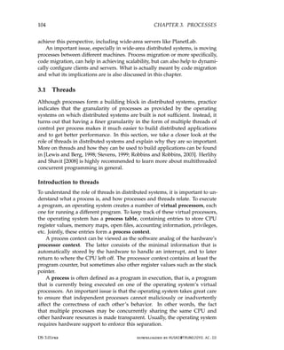 104 CHAPTER 3. PROCESSES
achieve this perspective, including wide-area servers like PlanetLab.
An important issue, especially in wide-area distributed systems, is moving
processes between different machines. Process migration or more specifically,
code migration, can help in achieving scalability, but can also help to dynami-
cally configure clients and servers. What is actually meant by code migration
and what its implications are is also discussed in this chapter.
3.1 Threads
Although processes form a building block in distributed systems, practice
indicates that the granularity of processes as provided by the operating
systems on which distributed systems are built is not sufficient. Instead, it
turns out that having a finer granularity in the form of multiple threads of
control per process makes it much easier to build distributed applications
and to get better performance. In this section, we take a closer look at the
role of threads in distributed systems and explain why they are so important.
More on threads and how they can be used to build applications can be found
in [Lewis and Berg, 1998; Stevens, 1999; Robbins and Robbins, 2003]. Herlihy
and Shavit [2008] is highly recommended to learn more about multithreaded
concurrent programming in general.
Introduction to threads
To understand the role of threads in distributed systems, it is important to un-
derstand what a process is, and how processes and threads relate. To execute
a program, an operating system creates a number of virtual processors, each
one for running a different program. To keep track of these virtual processors,
the operating system has a process table, containing entries to store CPU
register values, memory maps, open files, accounting information, privileges,
etc. Jointly, these entries form a process context.
A process context can be viewed as the software analog of the hardware’s
processor context. The latter consists of the minimal information that is
automatically stored by the hardware to handle an interrupt, and to later
return to where the CPU left off. The processor context contains at least the
program counter, but sometimes also other register values such as the stack
pointer.
A process is often defined as a program in execution, that is, a program
that is currently being executed on one of the operating system’s virtual
processors. An important issue is that the operating system takes great care
to ensure that independent processes cannot maliciously or inadvertently
affect the correctness of each other’s behavior. In other words, the fact
that multiple processes may be concurrently sharing the same CPU and
other hardware resources is made transparent. Usually, the operating system
requires hardware support to enforce this separation.
DS 3.01pre downloaded by HUSNI@TRUNOJOYO.AC.ID
104 CHAPTER 3. PROCESSES
achieve this perspective, including wide-area servers like PlanetLab.
An important issue, especially in wide-area distributed systems, is moving
processes between different machines. Process migration or more specifically,
code migration, can help in achieving scalability, but can also help to dynami-
cally configure clients and servers. What is actually meant by code migration
and what its implications are is also discussed in this chapter.
3.1 Threads
Although processes form a building block in distributed systems, practice
indicates that the granularity of processes as provided by the operating
systems on which distributed systems are built is not sufficient. Instead, it
turns out that having a finer granularity in the form of multiple threads of
control per process makes it much easier to build distributed applications
and to get better performance. In this section, we take a closer look at the
role of threads in distributed systems and explain why they are so important.
More on threads and how they can be used to build applications can be found
in [Lewis and Berg, 1998; Stevens, 1999; Robbins and Robbins, 2003]. Herlihy
and Shavit [2008] is highly recommended to learn more about multithreaded
concurrent programming in general.
Introduction to threads
To understand the role of threads in distributed systems, it is important to un-
derstand what a process is, and how processes and threads relate. To execute
a program, an operating system creates a number of virtual processors, each
one for running a different program. To keep track of these virtual processors,
the operating system has a process table, containing entries to store CPU
register values, memory maps, open files, accounting information, privileges,
etc. Jointly, these entries form a process context.
A process context can be viewed as the software analog of the hardware’s
processor context. The latter consists of the minimal information that is
automatically stored by the hardware to handle an interrupt, and to later
return to where the CPU left off. The processor context contains at least the
program counter, but sometimes also other register values such as the stack
pointer.
A process is often defined as a program in execution, that is, a program
that is currently being executed on one of the operating system’s virtual
processors. An important issue is that the operating system takes great care
to ensure that independent processes cannot maliciously or inadvertently
affect the correctness of each other’s behavior. In other words, the fact
that multiple processes may be concurrently sharing the same CPU and
other hardware resources is made transparent. Usually, the operating system
requires hardware support to enforce this separation.
DS 3.01pre downloaded by HUSNI@TRUNOJOYO.AC.ID
 