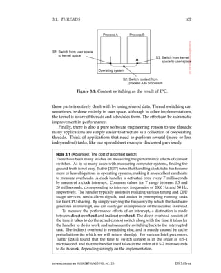3.1. THREADS 107
Figure 3.1: Context switching as the result of IPC.
those parts is entirely dealt with by using shared data. Thread switching can
sometimes be done entirely in user space, although in other implementations,
the kernel is aware of threads and schedules them. The effect can be a dramatic
improvement in performance.
Finally, there is also a pure software engineering reason to use threads:
many applications are simply easier to structure as a collection of cooperating
threads. Think of applications that need to perform several (more or less
independent) tasks, like our spreadsheet example discussed previously.
Note 3.1 (Advanced: The cost of a context switch)
There have been many studies on measuring the performance effects of context
switches. As in so many cases with measuring computer systems, finding the
ground truth is not easy. Tsafrir [2007] notes that handling clock ticks has become
more or less ubiquitous in operating systems, making it an excellent candidate
to measure overheads. A clock handler is activated once every T milliseconds
by means of a clock interrupt. Common values for T range between 0.5 and
20 milliseconds, corresponding to interrupt frequencies of 2000 Hz and 50 Hz,
respectively. The handler typically assists in realizing various timing and CPU
usage services, sends alarm signals, and assists in preempting running tasks
for fair CPU sharing. By simply varying the frequency by which the hardware
generates an interrupt, one can easily get an impression of the incurred overhead.
To measure the performance effects of an interrupt, a distinction is made
between direct overhead and indirect overhead. The direct overhead consists of
the time it takes to do the actual context switch along with the time it takes for
the handler to do its work and subsequently switching back to the interrupted
task. The indirect overhead is everything else, and is mainly caused by cache
perturbations (to which we will return shortly). For various Intel processors,
Tsafrir [2007] found that the time to switch context is in the order of 0.5–1
microsecond, and that the handler itself takes in the order of 0.5–7 microseconds
to do its work, depending strongly on the implementation.
downloaded by HUSNI@TRUNOJOYO.AC.ID DS 3.01pre
3.1. THREADS 107
Figure 3.1: Context switching as the result of IPC.
those parts is entirely dealt with by using shared data. Thread switching can
sometimes be done entirely in user space, although in other implementations,
the kernel is aware of threads and schedules them. The effect can be a dramatic
improvement in performance.
Finally, there is also a pure software engineering reason to use threads:
many applications are simply easier to structure as a collection of cooperating
threads. Think of applications that need to perform several (more or less
independent) tasks, like our spreadsheet example discussed previously.
Note 3.1 (Advanced: The cost of a context switch)
There have been many studies on measuring the performance effects of context
switches. As in so many cases with measuring computer systems, finding the
ground truth is not easy. Tsafrir [2007] notes that handling clock ticks has become
more or less ubiquitous in operating systems, making it an excellent candidate
to measure overheads. A clock handler is activated once every T milliseconds
by means of a clock interrupt. Common values for T range between 0.5 and
20 milliseconds, corresponding to interrupt frequencies of 2000 Hz and 50 Hz,
respectively. The handler typically assists in realizing various timing and CPU
usage services, sends alarm signals, and assists in preempting running tasks
for fair CPU sharing. By simply varying the frequency by which the hardware
generates an interrupt, one can easily get an impression of the incurred overhead.
To measure the performance effects of an interrupt, a distinction is made
between direct overhead and indirect overhead. The direct overhead consists of
the time it takes to do the actual context switch along with the time it takes for
the handler to do its work and subsequently switching back to the interrupted
task. The indirect overhead is everything else, and is mainly caused by cache
perturbations (to which we will return shortly). For various Intel processors,
Tsafrir [2007] found that the time to switch context is in the order of 0.5–1
microsecond, and that the handler itself takes in the order of 0.5–7 microseconds
to do its work, depending strongly on the implementation.
downloaded by HUSNI@TRUNOJOYO.AC.ID DS 3.01pre
 