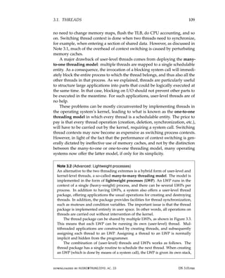 3.1. THREADS 109
no need to change memory maps, flush the TLB, do CPU accounting, and so
on. Switching thread context is done when two threads need to synchronize,
for example, when entering a section of shared data. However, as discussed in
Note 3.1, much of the overhead of context switching is caused by perturbating
memory caches.
A major drawback of user-level threads comes from deploying the many-
to-one threading model: multiple threads are mapped to a single schedulable
entity. As a consequence, the invocation of a blocking system call will immedi-
ately block the entire process to which the thread belongs, and thus also all the
other threads in that process. As we explained, threads are particularly useful
to structure large applications into parts that could be logically executed at
the same time. In that case, blocking on I/O should not prevent other parts to
be executed in the meantime. For such applications, user-level threads are of
no help.
These problems can be mostly circumvented by implementing threads in
the operating system’s kernel, leading to what is known as the one-to-one
threading model in which every thread is a schedulable entity. The price to
pay is that every thread operation (creation, deletion, synchronization, etc.),
will have to be carried out by the kernel, requiring a system call. Switching
thread contexts may now become as expensive as switching process contexts.
However, in light of the fact that the performance of context switching is gen-
erally dictated by ineffective use of memory caches, and not by the distinction
between the many-to-one or one-to-one threading model, many operating
systems now offer the latter model, if only for its simplicity.
Note 3.2 (Advanced: Lightweight processes)
An alternative to the two threading extremes is a hybrid form of user-level and
kernel-level threads, a so-called many-to-many threading model. The model is
implemented in the form of lightweight processes (LWP). An LWP runs in the
context of a single (heavy-weight) process, and there can be several LWPs per
process. In addition to having LWPs, a system also offers a user-level thread
package, offering applications the usual operations for creating and destroying
threads. In addition, the package provides facilities for thread synchronization,
such as mutexes and condition variables. The important issue is that the thread
package is implemented entirely in user space. In other words, all operations on
threads are carried out without intervention of the kernel.
The thread package can be shared by multiple LWPs, as shown in Figure 3.3.
This means that each LWP can be running its own (user-level) thread. Mul-
tithreaded applications are constructed by creating threads, and subsequently
assigning each thread to an LWP. Assigning a thread to an LWP is normally
implicit and hidden from the programmer.
The combination of (user-level) threads and LWPs works as follows. The
thread package has a single routine to schedule the next thread. When creating
an LWP (which is done by means of a system call), the LWP is given its own stack,
downloaded by HUSNI@TRUNOJOYO.AC.ID DS 3.01pre
3.1. THREADS 109
no need to change memory maps, flush the TLB, do CPU accounting, and so
on. Switching thread context is done when two threads need to synchronize,
for example, when entering a section of shared data. However, as discussed in
Note 3.1, much of the overhead of context switching is caused by perturbating
memory caches.
A major drawback of user-level threads comes from deploying the many-
to-one threading model: multiple threads are mapped to a single schedulable
entity. As a consequence, the invocation of a blocking system call will immedi-
ately block the entire process to which the thread belongs, and thus also all the
other threads in that process. As we explained, threads are particularly useful
to structure large applications into parts that could be logically executed at
the same time. In that case, blocking on I/O should not prevent other parts to
be executed in the meantime. For such applications, user-level threads are of
no help.
These problems can be mostly circumvented by implementing threads in
the operating system’s kernel, leading to what is known as the one-to-one
threading model in which every thread is a schedulable entity. The price to
pay is that every thread operation (creation, deletion, synchronization, etc.),
will have to be carried out by the kernel, requiring a system call. Switching
thread contexts may now become as expensive as switching process contexts.
However, in light of the fact that the performance of context switching is gen-
erally dictated by ineffective use of memory caches, and not by the distinction
between the many-to-one or one-to-one threading model, many operating
systems now offer the latter model, if only for its simplicity.
Note 3.2 (Advanced: Lightweight processes)
An alternative to the two threading extremes is a hybrid form of user-level and
kernel-level threads, a so-called many-to-many threading model. The model is
implemented in the form of lightweight processes (LWP). An LWP runs in the
context of a single (heavy-weight) process, and there can be several LWPs per
process. In addition to having LWPs, a system also offers a user-level thread
package, offering applications the usual operations for creating and destroying
threads. In addition, the package provides facilities for thread synchronization,
such as mutexes and condition variables. The important issue is that the thread
package is implemented entirely in user space. In other words, all operations on
threads are carried out without intervention of the kernel.
The thread package can be shared by multiple LWPs, as shown in Figure 3.3.
This means that each LWP can be running its own (user-level) thread. Mul-
tithreaded applications are constructed by creating threads, and subsequently
assigning each thread to an LWP. Assigning a thread to an LWP is normally
implicit and hidden from the programmer.
The combination of (user-level) threads and LWPs works as follows. The
thread package has a single routine to schedule the next thread. When creating
an LWP (which is done by means of a system call), the LWP is given its own stack,
downloaded by HUSNI@TRUNOJOYO.AC.ID DS 3.01pre
 