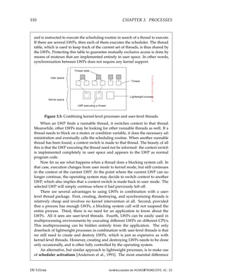 110 CHAPTER 3. PROCESSES
and is instructed to execute the scheduling routine in search of a thread to execute.
If there are several LWPs, then each of them executes the scheduler. The thread
table, which is used to keep track of the current set of threads, is thus shared by
the LWPs. Protecting this table to guarantee mutually exclusive access is done by
means of mutexes that are implemented entirely in user space. In other words,
synchronization between LWPs does not require any kernel support.
Figure 3.3: Combining kernel-level processes and user-level threads.
When an LWP finds a runnable thread, it switches context to that thread.
Meanwhile, other LWPs may be looking for other runnable threads as well. If a
thread needs to block on a mutex or condition variable, it does the necessary ad-
ministration and eventually calls the scheduling routine. When another runnable
thread has been found, a context switch is made to that thread. The beauty of all
this is that the LWP executing the thread need not be informed: the context switch
is implemented completely in user space and appears to the LWP as normal
program code.
Now let us see what happens when a thread does a blocking system call. In
that case, execution changes from user mode to kernel mode, but still continues
in the context of the current LWP. At the point where the current LWP can no
longer continue, the operating system may decide to switch context to another
LWP, which also implies that a context switch is made back to user mode. The
selected LWP will simply continue where it had previously left off.
There are several advantages to using LWPs in combination with a user-
level thread package. First, creating, destroying, and synchronizing threads is
relatively cheap and involves no kernel intervention at all. Second, provided
that a process has enough LWPs, a blocking system call will not suspend the
entire process. Third, there is no need for an application to know about the
LWPs. All it sees are user-level threads. Fourth, LWPs can be easily used in
multiprocessing environments by executing different LWPs on different CPUs.
This multiprocessing can be hidden entirely from the application. The only
drawback of lightweight processes in combination with user-level threads is that
we still need to create and destroy LWPs, which is just as expensive as with
kernel-level threads. However, creating and destroying LWPs needs to be done
only occasionally, and is often fully controlled by the operating system.
An alternative, but similar approach to lightweight processes, is to make use
of scheduler activations [Anderson et al., 1991]. The most essential difference
DS 3.01pre downloaded by HUSNI@TRUNOJOYO.AC.ID
110 CHAPTER 3. PROCESSES
and is instructed to execute the scheduling routine in search of a thread to execute.
If there are several LWPs, then each of them executes the scheduler. The thread
table, which is used to keep track of the current set of threads, is thus shared by
the LWPs. Protecting this table to guarantee mutually exclusive access is done by
means of mutexes that are implemented entirely in user space. In other words,
synchronization between LWPs does not require any kernel support.
Figure 3.3: Combining kernel-level processes and user-level threads.
When an LWP finds a runnable thread, it switches context to that thread.
Meanwhile, other LWPs may be looking for other runnable threads as well. If a
thread needs to block on a mutex or condition variable, it does the necessary ad-
ministration and eventually calls the scheduling routine. When another runnable
thread has been found, a context switch is made to that thread. The beauty of all
this is that the LWP executing the thread need not be informed: the context switch
is implemented completely in user space and appears to the LWP as normal
program code.
Now let us see what happens when a thread does a blocking system call. In
that case, execution changes from user mode to kernel mode, but still continues
in the context of the current LWP. At the point where the current LWP can no
longer continue, the operating system may decide to switch context to another
LWP, which also implies that a context switch is made back to user mode. The
selected LWP will simply continue where it had previously left off.
There are several advantages to using LWPs in combination with a user-
level thread package. First, creating, destroying, and synchronizing threads is
relatively cheap and involves no kernel intervention at all. Second, provided
that a process has enough LWPs, a blocking system call will not suspend the
entire process. Third, there is no need for an application to know about the
LWPs. All it sees are user-level threads. Fourth, LWPs can be easily used in
multiprocessing environments by executing different LWPs on different CPUs.
This multiprocessing can be hidden entirely from the application. The only
drawback of lightweight processes in combination with user-level threads is that
we still need to create and destroy LWPs, which is just as expensive as with
kernel-level threads. However, creating and destroying LWPs needs to be done
only occasionally, and is often fully controlled by the operating system.
An alternative, but similar approach to lightweight processes, is to make use
of scheduler activations [Anderson et al., 1991]. The most essential difference
DS 3.01pre downloaded by HUSNI@TRUNOJOYO.AC.ID
 
