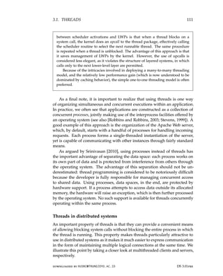 3.1. THREADS 111
between scheduler activations and LWPs is that when a thread blocks on a
system call, the kernel does an upcall to the thread package, effectively calling
the scheduler routine to select the next runnable thread. The same procedure
is repeated when a thread is unblocked. The advantage of this approach is that
it saves management of LWPs by the kernel. However, the use of upcalls is
considered less elegant, as it violates the structure of layered systems, in which
calls only to the next lower-level layer are permitted.
Because of the intricacies involved in deploying a many-to-many threading
model, and the relatively low performance gain (which is now understood to be
dominated by caching behavior), the simple one-to-one threading model is often
preferred.
As a final note, it is important to realize that using threads is one way
of organizing simultaneous and concurrent executions within an application.
In practice, we often see that applications are constructed as a collection of
concurrent processes, jointly making use of the interprocess facilities offered by
an operating system (see also [Robbins and Robbins, 2003; Stevens, 1999]). A
good example of this approach is the organization of the Apache Web server,
which, by default, starts with a handful of processes for handling incoming
requests. Each process forms a single-threaded instantiation of the server,
yet is capable of communicating with other instances through fairly standard
means.
As argued by Srinivasan [2010], using processes instead of threads has
the important advantage of separating the data space: each process works on
its own part of data and is protected from interference from others through
the operating system. The advantage of this separation should not be un-
derestimated: thread programming is considered to be notoriously difficult
because the developer is fully responsible for managing concurrent access
to shared data. Using processes, data spaces, in the end, are protected by
hardware support. If a process attempts to access data outside its allocated
memory, the hardware will raise an exception, which is then further processed
by the operating system. No such support is available for threads concurrently
operating within the same process.
Threads in distributed systems
An important property of threads is that they can provide a convenient means
of allowing blocking system calls without blocking the entire process in which
the thread is running. This property makes threads particularly attractive to
use in distributed systems as it makes it much easier to express communication
in the form of maintaining multiple logical connections at the same time. We
illustrate this point by taking a closer look at multithreaded clients and servers,
respectively.
downloaded by HUSNI@TRUNOJOYO.AC.ID DS 3.01pre
3.1. THREADS 111
between scheduler activations and LWPs is that when a thread blocks on a
system call, the kernel does an upcall to the thread package, effectively calling
the scheduler routine to select the next runnable thread. The same procedure
is repeated when a thread is unblocked. The advantage of this approach is that
it saves management of LWPs by the kernel. However, the use of upcalls is
considered less elegant, as it violates the structure of layered systems, in which
calls only to the next lower-level layer are permitted.
Because of the intricacies involved in deploying a many-to-many threading
model, and the relatively low performance gain (which is now understood to be
dominated by caching behavior), the simple one-to-one threading model is often
preferred.
As a final note, it is important to realize that using threads is one way
of organizing simultaneous and concurrent executions within an application.
In practice, we often see that applications are constructed as a collection of
concurrent processes, jointly making use of the interprocess facilities offered by
an operating system (see also [Robbins and Robbins, 2003; Stevens, 1999]). A
good example of this approach is the organization of the Apache Web server,
which, by default, starts with a handful of processes for handling incoming
requests. Each process forms a single-threaded instantiation of the server,
yet is capable of communicating with other instances through fairly standard
means.
As argued by Srinivasan [2010], using processes instead of threads has
the important advantage of separating the data space: each process works on
its own part of data and is protected from interference from others through
the operating system. The advantage of this separation should not be un-
derestimated: thread programming is considered to be notoriously difficult
because the developer is fully responsible for managing concurrent access
to shared data. Using processes, data spaces, in the end, are protected by
hardware support. If a process attempts to access data outside its allocated
memory, the hardware will raise an exception, which is then further processed
by the operating system. No such support is available for threads concurrently
operating within the same process.
Threads in distributed systems
An important property of threads is that they can provide a convenient means
of allowing blocking system calls without blocking the entire process in which
the thread is running. This property makes threads particularly attractive to
use in distributed systems as it makes it much easier to express communication
in the form of maintaining multiple logical connections at the same time. We
illustrate this point by taking a closer look at multithreaded clients and servers,
respectively.
downloaded by HUSNI@TRUNOJOYO.AC.ID DS 3.01pre
 