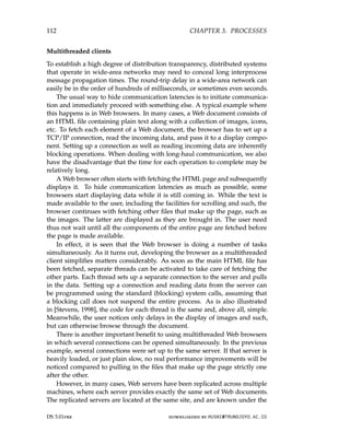 112 CHAPTER 3. PROCESSES
Multithreaded clients
To establish a high degree of distribution transparency, distributed systems
that operate in wide-area networks may need to conceal long interprocess
message propagation times. The round-trip delay in a wide-area network can
easily be in the order of hundreds of milliseconds, or sometimes even seconds.
The usual way to hide communication latencies is to initiate communica-
tion and immediately proceed with something else. A typical example where
this happens is in Web browsers. In many cases, a Web document consists of
an HTML file containing plain text along with a collection of images, icons,
etc. To fetch each element of a Web document, the browser has to set up a
TCP/IP connection, read the incoming data, and pass it to a display compo-
nent. Setting up a connection as well as reading incoming data are inherently
blocking operations. When dealing with long-haul communication, we also
have the disadvantage that the time for each operation to complete may be
relatively long.
A Web browser often starts with fetching the HTML page and subsequently
displays it. To hide communication latencies as much as possible, some
browsers start displaying data while it is still coming in. While the text is
made available to the user, including the facilities for scrolling and such, the
browser continues with fetching other files that make up the page, such as
the images. The latter are displayed as they are brought in. The user need
thus not wait until all the components of the entire page are fetched before
the page is made available.
In effect, it is seen that the Web browser is doing a number of tasks
simultaneously. As it turns out, developing the browser as a multithreaded
client simplifies matters considerably. As soon as the main HTML file has
been fetched, separate threads can be activated to take care of fetching the
other parts. Each thread sets up a separate connection to the server and pulls
in the data. Setting up a connection and reading data from the server can
be programmed using the standard (blocking) system calls, assuming that
a blocking call does not suspend the entire process. As is also illustrated
in [Stevens, 1998], the code for each thread is the same and, above all, simple.
Meanwhile, the user notices only delays in the display of images and such,
but can otherwise browse through the document.
There is another important benefit to using multithreaded Web browsers
in which several connections can be opened simultaneously. In the previous
example, several connections were set up to the same server. If that server is
heavily loaded, or just plain slow, no real performance improvements will be
noticed compared to pulling in the files that make up the page strictly one
after the other.
However, in many cases, Web servers have been replicated across multiple
machines, where each server provides exactly the same set of Web documents.
The replicated servers are located at the same site, and are known under the
DS 3.01pre downloaded by HUSNI@TRUNOJOYO.AC.ID
112 CHAPTER 3. PROCESSES
Multithreaded clients
To establish a high degree of distribution transparency, distributed systems
that operate in wide-area networks may need to conceal long interprocess
message propagation times. The round-trip delay in a wide-area network can
easily be in the order of hundreds of milliseconds, or sometimes even seconds.
The usual way to hide communication latencies is to initiate communica-
tion and immediately proceed with something else. A typical example where
this happens is in Web browsers. In many cases, a Web document consists of
an HTML file containing plain text along with a collection of images, icons,
etc. To fetch each element of a Web document, the browser has to set up a
TCP/IP connection, read the incoming data, and pass it to a display compo-
nent. Setting up a connection as well as reading incoming data are inherently
blocking operations. When dealing with long-haul communication, we also
have the disadvantage that the time for each operation to complete may be
relatively long.
A Web browser often starts with fetching the HTML page and subsequently
displays it. To hide communication latencies as much as possible, some
browsers start displaying data while it is still coming in. While the text is
made available to the user, including the facilities for scrolling and such, the
browser continues with fetching other files that make up the page, such as
the images. The latter are displayed as they are brought in. The user need
thus not wait until all the components of the entire page are fetched before
the page is made available.
In effect, it is seen that the Web browser is doing a number of tasks
simultaneously. As it turns out, developing the browser as a multithreaded
client simplifies matters considerably. As soon as the main HTML file has
been fetched, separate threads can be activated to take care of fetching the
other parts. Each thread sets up a separate connection to the server and pulls
in the data. Setting up a connection and reading data from the server can
be programmed using the standard (blocking) system calls, assuming that
a blocking call does not suspend the entire process. As is also illustrated
in [Stevens, 1998], the code for each thread is the same and, above all, simple.
Meanwhile, the user notices only delays in the display of images and such,
but can otherwise browse through the document.
There is another important benefit to using multithreaded Web browsers
in which several connections can be opened simultaneously. In the previous
example, several connections were set up to the same server. If that server is
heavily loaded, or just plain slow, no real performance improvements will be
noticed compared to pulling in the files that make up the page strictly one
after the other.
However, in many cases, Web servers have been replicated across multiple
machines, where each server provides exactly the same set of Web documents.
The replicated servers are located at the same site, and are known under the
DS 3.01pre downloaded by HUSNI@TRUNOJOYO.AC.ID
 