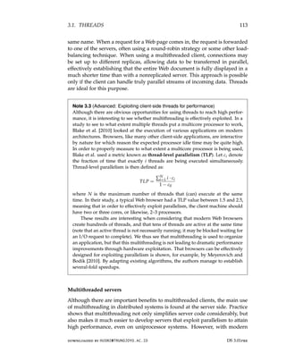 3.1. THREADS 113
same name. When a request for a Web page comes in, the request is forwarded
to one of the servers, often using a round-robin strategy or some other load-
balancing technique. When using a multithreaded client, connections may
be set up to different replicas, allowing data to be transferred in parallel,
effectively establishing that the entire Web document is fully displayed in a
much shorter time than with a nonreplicated server. This approach is possible
only if the client can handle truly parallel streams of incoming data. Threads
are ideal for this purpose.
Note 3.3 (Advanced: Exploiting client-side threads for performance)
Although there are obvious opportunities for using threads to reach high perfor-
mance, it is interesting to see whether multithreading is effectively exploited. In a
study to see to what extent multiple threads put a multicore processor to work,
Blake et al. [2010] looked at the execution of various applications on modern
architectures. Browsers, like many other client-side applications, are interactive
by nature for which reason the expected processor idle time may be quite high.
In order to properly measure to what extent a multicore processor is being used,
Blake et al. used a metric known as thread-level parallelism (TLP). Let ci denote
the fraction of time that exactly i threads are being executed simultaneously.
Thread-level parallelism is then defined as:
TLP =
∑N
i=1 i · ci
1 − c0
where N is the maximum number of threads that (can) execute at the same
time. In their study, a typical Web browser had a TLP value between 1.5 and 2.5,
meaning that in order to effectively exploit parallelism, the client machine should
have two or three cores, or likewise, 2–3 processors.
These results are interesting when considering that modern Web browsers
create hundreds of threads, and that tens of threads are active at the same time
(note that an active thread is not necessarily running; it may be blocked waiting for
an I/O request to complete). We thus see that multithreading is used to organize
an application, but that this multithreading is not leading to dramatic performance
improvements through hardware exploitation. That browsers can be effectively
designed for exploiting parallelism is shown, for example, by Meyerovich and
Bodik [2010]. By adapting existing algorithms, the authors manage to establish
several-fold speedups.
Multithreaded servers
Although there are important benefits to multithreaded clients, the main use
of multithreading in distributed systems is found at the server side. Practice
shows that multithreading not only simplifies server code considerably, but
also makes it much easier to develop servers that exploit parallelism to attain
high performance, even on uniprocessor systems. However, with modern
downloaded by HUSNI@TRUNOJOYO.AC.ID DS 3.01pre
3.1. THREADS 113
same name. When a request for a Web page comes in, the request is forwarded
to one of the servers, often using a round-robin strategy or some other load-
balancing technique. When using a multithreaded client, connections may
be set up to different replicas, allowing data to be transferred in parallel,
effectively establishing that the entire Web document is fully displayed in a
much shorter time than with a nonreplicated server. This approach is possible
only if the client can handle truly parallel streams of incoming data. Threads
are ideal for this purpose.
Note 3.3 (Advanced: Exploiting client-side threads for performance)
Although there are obvious opportunities for using threads to reach high perfor-
mance, it is interesting to see whether multithreading is effectively exploited. In a
study to see to what extent multiple threads put a multicore processor to work,
Blake et al. [2010] looked at the execution of various applications on modern
architectures. Browsers, like many other client-side applications, are interactive
by nature for which reason the expected processor idle time may be quite high.
In order to properly measure to what extent a multicore processor is being used,
Blake et al. used a metric known as thread-level parallelism (TLP). Let ci denote
the fraction of time that exactly i threads are being executed simultaneously.
Thread-level parallelism is then defined as:
TLP =
∑N
i=1 i · ci
1 − c0
where N is the maximum number of threads that (can) execute at the same
time. In their study, a typical Web browser had a TLP value between 1.5 and 2.5,
meaning that in order to effectively exploit parallelism, the client machine should
have two or three cores, or likewise, 2–3 processors.
These results are interesting when considering that modern Web browsers
create hundreds of threads, and that tens of threads are active at the same time
(note that an active thread is not necessarily running; it may be blocked waiting for
an I/O request to complete). We thus see that multithreading is used to organize
an application, but that this multithreading is not leading to dramatic performance
improvements through hardware exploitation. That browsers can be effectively
designed for exploiting parallelism is shown, for example, by Meyerovich and
Bodik [2010]. By adapting existing algorithms, the authors manage to establish
several-fold speedups.
Multithreaded servers
Although there are important benefits to multithreaded clients, the main use
of multithreading in distributed systems is found at the server side. Practice
shows that multithreading not only simplifies server code considerably, but
also makes it much easier to develop servers that exploit parallelism to attain
high performance, even on uniprocessor systems. However, with modern
downloaded by HUSNI@TRUNOJOYO.AC.ID DS 3.01pre
 
