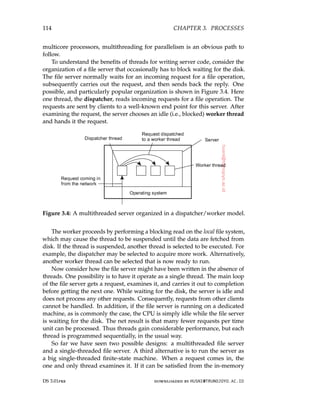 114 CHAPTER 3. PROCESSES
multicore processors, multithreading for parallelism is an obvious path to
follow.
To understand the benefits of threads for writing server code, consider the
organization of a file server that occasionally has to block waiting for the disk.
The file server normally waits for an incoming request for a file operation,
subsequently carries out the request, and then sends back the reply. One
possible, and particularly popular organization is shown in Figure 3.4. Here
one thread, the dispatcher, reads incoming requests for a file operation. The
requests are sent by clients to a well-known end point for this server. After
examining the request, the server chooses an idle (i.e., blocked) worker thread
and hands it the request.
Figure 3.4: A multithreaded server organized in a dispatcher/worker model.
The worker proceeds by performing a blocking read on the local file system,
which may cause the thread to be suspended until the data are fetched from
disk. If the thread is suspended, another thread is selected to be executed. For
example, the dispatcher may be selected to acquire more work. Alternatively,
another worker thread can be selected that is now ready to run.
Now consider how the file server might have been written in the absence of
threads. One possibility is to have it operate as a single thread. The main loop
of the file server gets a request, examines it, and carries it out to completion
before getting the next one. While waiting for the disk, the server is idle and
does not process any other requests. Consequently, requests from other clients
cannot be handled. In addition, if the file server is running on a dedicated
machine, as is commonly the case, the CPU is simply idle while the file server
is waiting for the disk. The net result is that many fewer requests per time
unit can be processed. Thus threads gain considerable performance, but each
thread is programmed sequentially, in the usual way.
So far we have seen two possible designs: a multithreaded file server
and a single-threaded file server. A third alternative is to run the server as
a big single-threaded finite-state machine. When a request comes in, the
one and only thread examines it. If it can be satisfied from the in-memory
DS 3.01pre downloaded by HUSNI@TRUNOJOYO.AC.ID
114 CHAPTER 3. PROCESSES
multicore processors, multithreading for parallelism is an obvious path to
follow.
To understand the benefits of threads for writing server code, consider the
organization of a file server that occasionally has to block waiting for the disk.
The file server normally waits for an incoming request for a file operation,
subsequently carries out the request, and then sends back the reply. One
possible, and particularly popular organization is shown in Figure 3.4. Here
one thread, the dispatcher, reads incoming requests for a file operation. The
requests are sent by clients to a well-known end point for this server. After
examining the request, the server chooses an idle (i.e., blocked) worker thread
and hands it the request.
Figure 3.4: A multithreaded server organized in a dispatcher/worker model.
The worker proceeds by performing a blocking read on the local file system,
which may cause the thread to be suspended until the data are fetched from
disk. If the thread is suspended, another thread is selected to be executed. For
example, the dispatcher may be selected to acquire more work. Alternatively,
another worker thread can be selected that is now ready to run.
Now consider how the file server might have been written in the absence of
threads. One possibility is to have it operate as a single thread. The main loop
of the file server gets a request, examines it, and carries it out to completion
before getting the next one. While waiting for the disk, the server is idle and
does not process any other requests. Consequently, requests from other clients
cannot be handled. In addition, if the file server is running on a dedicated
machine, as is commonly the case, the CPU is simply idle while the file server
is waiting for the disk. The net result is that many fewer requests per time
unit can be processed. Thus threads gain considerable performance, but each
thread is programmed sequentially, in the usual way.
So far we have seen two possible designs: a multithreaded file server
and a single-threaded file server. A third alternative is to run the server as
a big single-threaded finite-state machine. When a request comes in, the
one and only thread examines it. If it can be satisfied from the in-memory
DS 3.01pre downloaded by HUSNI@TRUNOJOYO.AC.ID
 