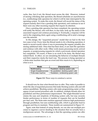3.1. THREADS 115
cache, fine, but if not, the thread must access the disk. However, instead
of issuing a blocking disk operation, the thread schedules an asynchronous
(i.e., nonblocking) disk operation for which it will be later interrupted by the
operating system. To make this work, the thread will record the status of the
request (namely, that it has a pending disk operation), and continues to see if
there were any other incoming requests that require its attention.
Once a pending disk operation has been completed, the operating system
will notify the thread, who will then, in due time, look up the status of the
associated request and continue processing it. Eventually, a response will be
sent to the originating client, again using a nonblocking call to send a message
over the network.
In this design, the “sequential process” model that we had in the first
two cases is lost. Every time the thread needs to do a blocking operation, it
needs to record exactly where it was in processing the request, possibly also
storing additional state. Once that has been done, it can start the operation
and continue with other work. Other work means processing newly arrived
requests, or postprocessing requests for which a previously started operation
has completed. Of course, if there is no work to be done, the thread may
indeed block. In effect, we are simulating the behavior of multiple threads
and their respective stacks the hard way. The process is being operated as
a finite-state machine that gets an event and then reacts to it, depending on
what is in it.
Model Characteristics
Multithreading Parallelism, blocking system calls
Single-threaded process No parallelism, blocking system calls
Finite-state machine Parallelism, nonblocking system calls
Figure 3.5: Three ways to construct a server.
It should now be clear what threads have to offer. They make it possible to
retain the idea of sequential processes that make blocking system calls and still
achieve parallelism. Blocking system calls make programming easier as they
appear as just normal procedure calls. In addition, multiple threads allow for
parallelism and thus performance improvement. The single-threaded server
retains the ease and simplicity of blocking system calls, but may severely
hinder performance in terms of number of requests that can be handled
per time unit. The finite-state machine approach achieves high performance
through parallelism, but uses nonblocking calls, which is generally hard to
program and thus to maintain. These models are summarized in Figure 3.5.
Again, note that instead of using threads, we can also use multiple pro-
cesses to organize a server (leading to the situation that we actually have a
multiprocess server). The advantage is that the operating system can offer
downloaded by HUSNI@TRUNOJOYO.AC.ID DS 3.01pre
3.1. THREADS 115
cache, fine, but if not, the thread must access the disk. However, instead
of issuing a blocking disk operation, the thread schedules an asynchronous
(i.e., nonblocking) disk operation for which it will be later interrupted by the
operating system. To make this work, the thread will record the status of the
request (namely, that it has a pending disk operation), and continues to see if
there were any other incoming requests that require its attention.
Once a pending disk operation has been completed, the operating system
will notify the thread, who will then, in due time, look up the status of the
associated request and continue processing it. Eventually, a response will be
sent to the originating client, again using a nonblocking call to send a message
over the network.
In this design, the “sequential process” model that we had in the first
two cases is lost. Every time the thread needs to do a blocking operation, it
needs to record exactly where it was in processing the request, possibly also
storing additional state. Once that has been done, it can start the operation
and continue with other work. Other work means processing newly arrived
requests, or postprocessing requests for which a previously started operation
has completed. Of course, if there is no work to be done, the thread may
indeed block. In effect, we are simulating the behavior of multiple threads
and their respective stacks the hard way. The process is being operated as
a finite-state machine that gets an event and then reacts to it, depending on
what is in it.
Model Characteristics
Multithreading Parallelism, blocking system calls
Single-threaded process No parallelism, blocking system calls
Finite-state machine Parallelism, nonblocking system calls
Figure 3.5: Three ways to construct a server.
It should now be clear what threads have to offer. They make it possible to
retain the idea of sequential processes that make blocking system calls and still
achieve parallelism. Blocking system calls make programming easier as they
appear as just normal procedure calls. In addition, multiple threads allow for
parallelism and thus performance improvement. The single-threaded server
retains the ease and simplicity of blocking system calls, but may severely
hinder performance in terms of number of requests that can be handled
per time unit. The finite-state machine approach achieves high performance
through parallelism, but uses nonblocking calls, which is generally hard to
program and thus to maintain. These models are summarized in Figure 3.5.
Again, note that instead of using threads, we can also use multiple pro-
cesses to organize a server (leading to the situation that we actually have a
multiprocess server). The advantage is that the operating system can offer
downloaded by HUSNI@TRUNOJOYO.AC.ID DS 3.01pre
 