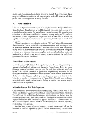 116 CHAPTER 3. PROCESSES
more protection against accidental access to shared data. However, if pro-
cesses need to communicate a lot, we may see a noticeable adverse affect on
performance in comparison to using threads.
3.2 Virtualization
Threads and processes can be seen as a way to do more things at the same
time. In effect, they allow us to build (pieces of) programs that appear to be
executed simultaneously. On a single-processor computer, this simultaneous
execution is, of course, an illusion. As there is only a single CPU, only an
instruction from a single thread or process will be executed at a time. By
rapidly switching between threads and processes, the illusion of parallelism
is created.
This separation between having a single CPU and being able to pretend
there are more can be extended to other resources as well, leading to what
is known as resource virtualization. This virtualization has been applied for
many decades, but has received renewed interest as (distributed) computer
systems have become more commonplace and complex, leading to the sit-
uation that application software is mostly always outliving its underlying
systems software and hardware.
Principle of virtualization
In practice, every (distributed) computer system offers a programming in-
terface to higher-level software, as shown in Figure 3.6(a). There are many
different types of interfaces, ranging from the basic instruction set as offered
by a CPU to the vast collection of application programming interfaces that are
shipped with many current middleware systems. In its essence, virtualization
deals with extending or replacing an existing interface so as to mimic the
behavior of another system, as shown in Figure 3.6(b). We will come to discuss
technical details on virtualization shortly, but let us first concentrate on why
virtualization is important.
Virtualization and distributed systems
One of the most important reasons for introducing virtualization back in the
1970s, was to allow legacy software to run on expensive mainframe hardware.
The software not only included various applications, but in fact also the
operating systems they were developed for. This approach toward supporting
legacy software has been successfully applied on the IBM 370 mainframes (and
their successors) that offered a virtual machine to which different operating
systems had been ported.
As hardware became cheaper, computers became more powerful, and the
number of different operating system flavors was reducing, virtualization
DS 3.01pre downloaded by HUSNI@TRUNOJOYO.AC.ID
116 CHAPTER 3. PROCESSES
more protection against accidental access to shared data. However, if pro-
cesses need to communicate a lot, we may see a noticeable adverse affect on
performance in comparison to using threads.
3.2 Virtualization
Threads and processes can be seen as a way to do more things at the same
time. In effect, they allow us to build (pieces of) programs that appear to be
executed simultaneously. On a single-processor computer, this simultaneous
execution is, of course, an illusion. As there is only a single CPU, only an
instruction from a single thread or process will be executed at a time. By
rapidly switching between threads and processes, the illusion of parallelism
is created.
This separation between having a single CPU and being able to pretend
there are more can be extended to other resources as well, leading to what
is known as resource virtualization. This virtualization has been applied for
many decades, but has received renewed interest as (distributed) computer
systems have become more commonplace and complex, leading to the sit-
uation that application software is mostly always outliving its underlying
systems software and hardware.
Principle of virtualization
In practice, every (distributed) computer system offers a programming in-
terface to higher-level software, as shown in Figure 3.6(a). There are many
different types of interfaces, ranging from the basic instruction set as offered
by a CPU to the vast collection of application programming interfaces that are
shipped with many current middleware systems. In its essence, virtualization
deals with extending or replacing an existing interface so as to mimic the
behavior of another system, as shown in Figure 3.6(b). We will come to discuss
technical details on virtualization shortly, but let us first concentrate on why
virtualization is important.
Virtualization and distributed systems
One of the most important reasons for introducing virtualization back in the
1970s, was to allow legacy software to run on expensive mainframe hardware.
The software not only included various applications, but in fact also the
operating systems they were developed for. This approach toward supporting
legacy software has been successfully applied on the IBM 370 mainframes (and
their successors) that offered a virtual machine to which different operating
systems had been ported.
As hardware became cheaper, computers became more powerful, and the
number of different operating system flavors was reducing, virtualization
DS 3.01pre downloaded by HUSNI@TRUNOJOYO.AC.ID
 