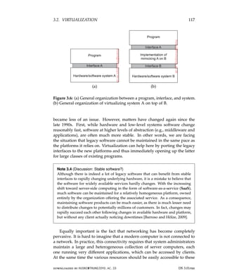 3.2. VIRTUALIZATION 117
(a) (b)
Figure 3.6: (a) General organization between a program, interface, and system.
(b) General organization of virtualizing system A on top of B.
became less of an issue. However, matters have changed again since the
late 1990s. First, while hardware and low-level systems software change
reasonably fast, software at higher levels of abstraction (e.g., middleware and
applications), are often much more stable. In other words, we are facing
the situation that legacy software cannot be maintained in the same pace as
the platforms it relies on. Virtualization can help here by porting the legacy
interfaces to the new platforms and thus immediately opening up the latter
for large classes of existing programs.
Note 3.4 (Discussion: Stable software?)
Although there is indeed a lot of legacy software that can benefit from stable
interfaces to rapidly changing underlying hardware, it is a mistake to believe that
the software for widely available services hardly changes. With the increasing
shift toward server-side computing in the form of software-as-a-service (SaaS),
much software can be maintained for a relatively homogeneous platform, owned
entirely by the organization offering the associated service. As a consequence,
maintaining software products can be much easier, as there is much lesser need
to distribute changes to potentially millions of customers. In fact, changes may
rapidly succeed each other following changes in available hardware and platform,
but without any client actually noticing downtimes [Barroso and Hölze, 2009].
Equally important is the fact that networking has become completely
pervasive. It is hard to imagine that a modern computer is not connected to
a network. In practice, this connectivity requires that system administrators
maintain a large and heterogeneous collection of server computers, each
one running very different applications, which can be accessed by clients.
At the same time the various resources should be easily accessible to these
downloaded by HUSNI@TRUNOJOYO.AC.ID DS 3.01pre
3.2. VIRTUALIZATION 117
(a) (b)
Figure 3.6: (a) General organization between a program, interface, and system.
(b) General organization of virtualizing system A on top of B.
became less of an issue. However, matters have changed again since the
late 1990s. First, while hardware and low-level systems software change
reasonably fast, software at higher levels of abstraction (e.g., middleware and
applications), are often much more stable. In other words, we are facing
the situation that legacy software cannot be maintained in the same pace as
the platforms it relies on. Virtualization can help here by porting the legacy
interfaces to the new platforms and thus immediately opening up the latter
for large classes of existing programs.
Note 3.4 (Discussion: Stable software?)
Although there is indeed a lot of legacy software that can benefit from stable
interfaces to rapidly changing underlying hardware, it is a mistake to believe that
the software for widely available services hardly changes. With the increasing
shift toward server-side computing in the form of software-as-a-service (SaaS),
much software can be maintained for a relatively homogeneous platform, owned
entirely by the organization offering the associated service. As a consequence,
maintaining software products can be much easier, as there is much lesser need
to distribute changes to potentially millions of customers. In fact, changes may
rapidly succeed each other following changes in available hardware and platform,
but without any client actually noticing downtimes [Barroso and Hölze, 2009].
Equally important is the fact that networking has become completely
pervasive. It is hard to imagine that a modern computer is not connected to
a network. In practice, this connectivity requires that system administrators
maintain a large and heterogeneous collection of server computers, each
one running very different applications, which can be accessed by clients.
At the same time the various resources should be easily accessible to these
downloaded by HUSNI@TRUNOJOYO.AC.ID DS 3.01pre
 