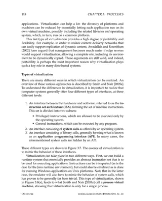 118 CHAPTER 3. PROCESSES
applications. Virtualization can help a lot: the diversity of platforms and
machines can be reduced by essentially letting each application run on its
own virtual machine, possibly including the related libraries and operating
system, which, in turn, run on a common platform.
This last type of virtualization provides a high degree of portability and
flexibility. For example, in order to realize content delivery networks that
can easily support replication of dynamic content, Awadallah and Rosenblum
[2002] have argued that management becomes much easier if edge servers
would support virtualization, allowing a complete site, including its environ-
ment to be dynamically copied. These arguments are still valid, and indeed,
portability is perhaps the most important reason why virtualization plays
such a key role in many distributed systems.
Types of virtualization
There are many different ways in which virtualization can be realized. An
overview of these various approaches is described by Smith and Nair [2005a].
To understand the differences in virtualization, it is important to realize that
computer systems generally offer four different types of interfaces, at three
different levels:
1. An interface between the hardware and software, referred to as the in-
struction set architecture (ISA), forming the set of machine instructions.
This set is divided into two subsets:
• Privileged instructions, which are allowed to be executed only by
the operating system.
• General instructions, which can be executed by any program.
2. An interface consisting of system calls as offered by an operating system.
3. An interface consisting of library calls, generally forming what is known
as an application programming interface (API). In many cases, the
aforementioned system calls are hidden by an API.
These different types are shown in Figure 3.7. The essence of virtualization is
to mimic the behavior of these interfaces.
Virtualization can take place in two different ways. First, we can build a
runtime system that essentially provides an abstract instruction set that is to
be used for executing applications. Instructions can be interpreted (as is the
case for the Java runtime environment), but could also be emulated as is done
for running Windows applications on Unix platforms. Note that in the latter
case, the emulator will also have to mimic the behavior of system calls, which
has proven to be generally far from trivial. This type of virtualization, shown
in Figure 3.8(a), leads to what Smith and Nair [2005a] call a process virtual
machine, stressing that virtualization is only for a single process.
DS 3.01pre downloaded by HUSNI@TRUNOJOYO.AC.ID
118 CHAPTER 3. PROCESSES
applications. Virtualization can help a lot: the diversity of platforms and
machines can be reduced by essentially letting each application run on its
own virtual machine, possibly including the related libraries and operating
system, which, in turn, run on a common platform.
This last type of virtualization provides a high degree of portability and
flexibility. For example, in order to realize content delivery networks that
can easily support replication of dynamic content, Awadallah and Rosenblum
[2002] have argued that management becomes much easier if edge servers
would support virtualization, allowing a complete site, including its environ-
ment to be dynamically copied. These arguments are still valid, and indeed,
portability is perhaps the most important reason why virtualization plays
such a key role in many distributed systems.
Types of virtualization
There are many different ways in which virtualization can be realized. An
overview of these various approaches is described by Smith and Nair [2005a].
To understand the differences in virtualization, it is important to realize that
computer systems generally offer four different types of interfaces, at three
different levels:
1. An interface between the hardware and software, referred to as the in-
struction set architecture (ISA), forming the set of machine instructions.
This set is divided into two subsets:
• Privileged instructions, which are allowed to be executed only by
the operating system.
• General instructions, which can be executed by any program.
2. An interface consisting of system calls as offered by an operating system.
3. An interface consisting of library calls, generally forming what is known
as an application programming interface (API). In many cases, the
aforementioned system calls are hidden by an API.
These different types are shown in Figure 3.7. The essence of virtualization is
to mimic the behavior of these interfaces.
Virtualization can take place in two different ways. First, we can build a
runtime system that essentially provides an abstract instruction set that is to
be used for executing applications. Instructions can be interpreted (as is the
case for the Java runtime environment), but could also be emulated as is done
for running Windows applications on Unix platforms. Note that in the latter
case, the emulator will also have to mimic the behavior of system calls, which
has proven to be generally far from trivial. This type of virtualization, shown
in Figure 3.8(a), leads to what Smith and Nair [2005a] call a process virtual
machine, stressing that virtualization is only for a single process.
DS 3.01pre downloaded by HUSNI@TRUNOJOYO.AC.ID
 