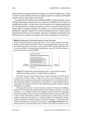 120 CHAPTER 3. PROCESSES
given special privileges instead of running as a user-level application. Using
a hosted virtual machine monitor is highly popular in modern distributed
systems such as data centers and clouds.
As argued by Rosenblum and Garfinkel [2005], virtual machines are be-
coming increasingly important in the context of reliability and security for
(distributed) systems. As they allow for the isolation of a complete application
and its environment, a failure caused by an error or security attack need no
longer affect a complete machine. In addition, as we also mentioned before,
portability is greatly improved as virtual machines provide a further decou-
pling between hardware and software, allowing a complete environment to be
moved from one machine to another. We return to migration in Section 3.5.
Note 3.5 (Advanced: On the performance of virtual machines)
Virtual machines perform surprisingly well. In fact, many studies show that
modern virtual machines perform close to running applications directly on the
host operating system. Let us take a closer look at what is going under the hood
of virtual machines. A detailed and comprehensive account of virtual machines is
provided by Smith and Nair [2005b].
Figure 3.9: Applications, guest operating system, virtual machine monitor,
and host operating system on a single hardware platform.
Part of the answer to performance issue is shown in Figure 3.9, which forms
an extension of Figure 3.8(c): a large part of the code constituting a virtual
machine monitor, guest operating system, and application is running natively on
the underlying hardware. In particular, all general (i.e., unprivileged) machine
instructions are directly executed by the underlying machine instead of being
interpreted or emulated.
This approach is not new and is founded on research by Popek and Goldberg
[1974] who formalized the requirements for the efficient execution of virtual
machines. In a nutshell, Popek and Goldberg assumed that the underlying
machine provided at least two modes of operation (system and user mode), that
a subset of the instructions could be executed only in system mode, and that
memory addressing was relative (i.e., a physical address was obtained by adding
a relative address to an offset found in a relocation register). A distinction was
further made between two types of instructions. A privileged instruction is an
instruction that is characterized by the fact that if and only if executed in user
DS 3.01pre downloaded by HUSNI@TRUNOJOYO.AC.ID
120 CHAPTER 3. PROCESSES
given special privileges instead of running as a user-level application. Using
a hosted virtual machine monitor is highly popular in modern distributed
systems such as data centers and clouds.
As argued by Rosenblum and Garfinkel [2005], virtual machines are be-
coming increasingly important in the context of reliability and security for
(distributed) systems. As they allow for the isolation of a complete application
and its environment, a failure caused by an error or security attack need no
longer affect a complete machine. In addition, as we also mentioned before,
portability is greatly improved as virtual machines provide a further decou-
pling between hardware and software, allowing a complete environment to be
moved from one machine to another. We return to migration in Section 3.5.
Note 3.5 (Advanced: On the performance of virtual machines)
Virtual machines perform surprisingly well. In fact, many studies show that
modern virtual machines perform close to running applications directly on the
host operating system. Let us take a closer look at what is going under the hood
of virtual machines. A detailed and comprehensive account of virtual machines is
provided by Smith and Nair [2005b].
Figure 3.9: Applications, guest operating system, virtual machine monitor,
and host operating system on a single hardware platform.
Part of the answer to performance issue is shown in Figure 3.9, which forms
an extension of Figure 3.8(c): a large part of the code constituting a virtual
machine monitor, guest operating system, and application is running natively on
the underlying hardware. In particular, all general (i.e., unprivileged) machine
instructions are directly executed by the underlying machine instead of being
interpreted or emulated.
This approach is not new and is founded on research by Popek and Goldberg
[1974] who formalized the requirements for the efficient execution of virtual
machines. In a nutshell, Popek and Goldberg assumed that the underlying
machine provided at least two modes of operation (system and user mode), that
a subset of the instructions could be executed only in system mode, and that
memory addressing was relative (i.e., a physical address was obtained by adding
a relative address to an offset found in a relocation register). A distinction was
further made between two types of instructions. A privileged instruction is an
instruction that is characterized by the fact that if and only if executed in user
DS 3.01pre downloaded by HUSNI@TRUNOJOYO.AC.ID
 